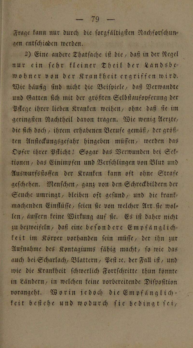 »■^ratjc frttm mir burrf) t»ic forgfÄltigt^rn ?)rtd)forfc()um <|fn cmfc{)iübctt mcröcn. 2) ®ttic (m^crc i|l ^ic/ ^rt§ in öcr S^ccjrl nur ein fc^r fl ein er Xf)cH t>er üanööbe* ii'obner »on ber Ärnnfl^eit ergriffen wirb, ^ic biiuftg jtnb niefjt bi»: 23eifpiere/ bnß 93ern?nnbte unb Satten lief) mit ber größten ©clöflaiifopfcrnng ber iPtlege ißrer iieöen .^ranfen rocibeii/ oßne baß ße im geringiten 91ad)tßeil bauon tragen. 9Sic »reuig 3lerjte/ bic ßd» boef)/ ißrem erhabenen Söerufc gemeiß/ bcrgröß=- ten 3(nßecfungs'gefaßr ßingeben nniffen/ »rerben bas Opfer ißrer ^pßicßtJ ©ogar baS SJermimben bei Sef*’ tionen > bas Stnimpfen unb Scrfcßlingen uon iöiut unb 3iuS»rurfsßsffert ber Traufen fann oft oßne Strafe gcfd)eßen. 3[ßenfd)en/ gatij oon ben Seßreefbilbern ber Seueße umringt/ bieiben oft gefunb/ unb bie franf= mad)enben Sinßiiße/ feien ße oon »reießer Sirt ße trol» fen/ äußern feine Sßirfuug auf ße, ®s iß baßer nießt ju beiioeifelu/ baß eine befonbere Smpfßnglid)* feit itn Äörper porßanben fein müßc/ ber ißn jur Slufnaßme bes .fontagiumS fößig maeßt/ fo »rie baS aud) bei Scßarlad)/23fattcrn/ ijJeßK. ber e?all iß/ unb »Pie bie .tranfßeit fcßtrerlicß g'ortfd)ritte tßun fönnte in Üänberu/ in mefeßen feine porbercitenbe 5)ifpoßtion porangeßt, SSorin jebod) bie Stn pffing I i d)» feit b e ß e ß e unb »p o b u r cß f i e b e b i n g t fei/