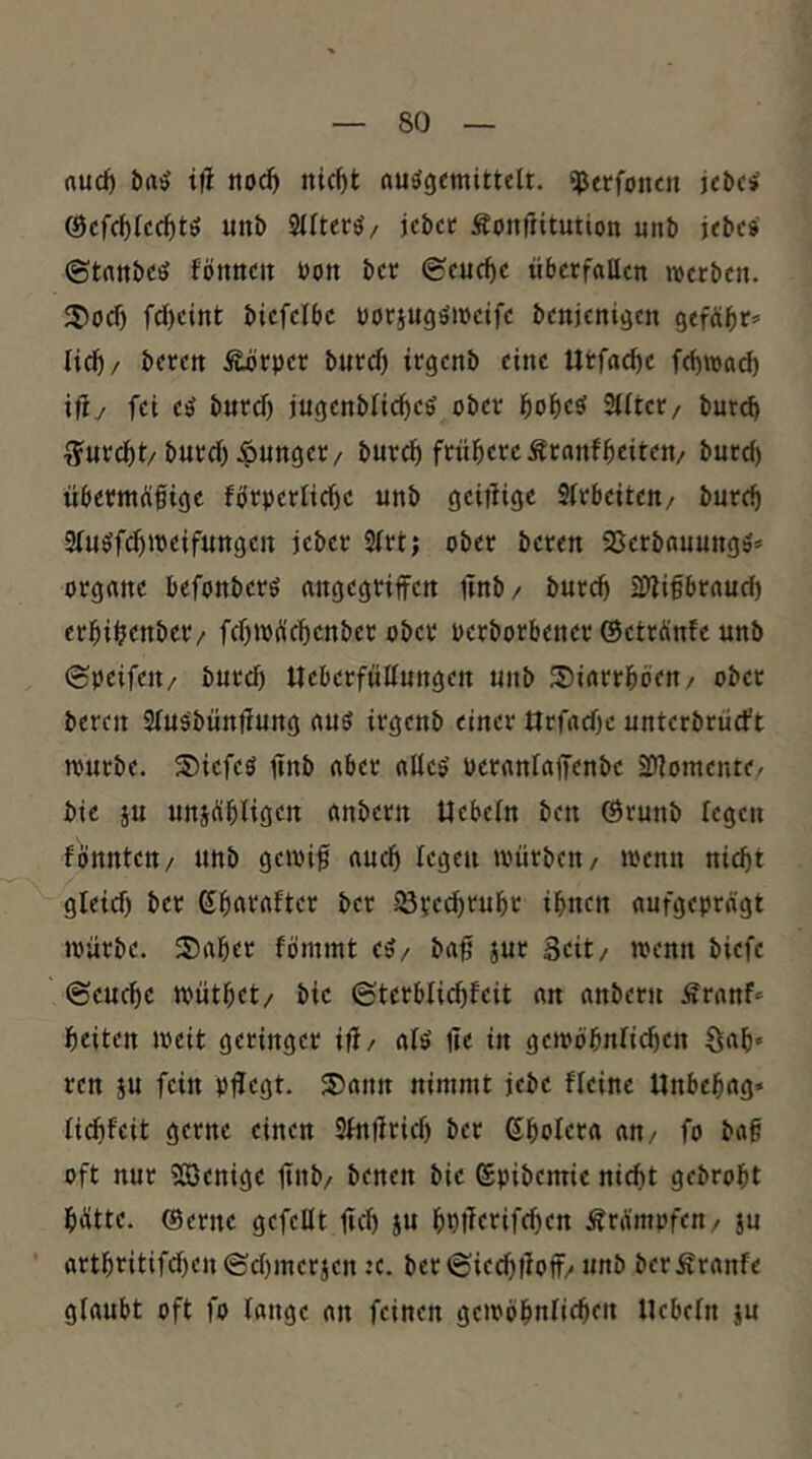 rtud) t|l nod) nicf)t nu^gemitteU. ^erfoncn kbci Öcfcbfcc^tö unb 3llter^/ jcbec Äoiiftitution unb jcbes ©tnnbcö fönttcn bon bet (Seuche überfallen werben. 3)orf) fcl)eint biefelbc borjugömeife benjenigen gefäbr* lief)/ beten Äörper burcf) irgenb eine Utfacfie fcfjwad) iüy fei eö burcf) iugcnbfic^cö ober bof)c^ Sfftet/ bureb T^urc^t/burcf) junget/ burc^ frühereÄtanfbeiteu/ burcf) übermüfiigc fbrberlicf)c unb gciiligc Sfrbeiteu/ burc^ 2fu^fcf)»beifungcn jeber 3frt; ober beten Sßctbauungä* Organe befonberö angegriffen ffnb/ burcf) üJligbraud) erbi^enbet/ fcf)ibücbcnbct ober berborbener ©etrünfe unb (epeifett/ burcf) Ueberfülfungen unb ®iarrböen/ ober bereit Sfuäbünffung auö irgenb einer Orfaege unterbrüd’t würbe. S)icfcö ffnb aber alles' bcranlaffenbc iDfomente. bic ju uniübfigcn «nbern Ucbeln ben ©runb legen fönnten/ unb gewiff aueff fegen würben / wenn niegt gleicf) ber ßbaraftcr ber f8?ccf)rubc ihnen aufgeprägt würbe. 2)aber fömmt e5/ baff iur 3eit/ wenn biefe ©cueffe wütbet/ bic ©tcrblicbfeit an anbern Äranf«' beiten weit geringer iff/ afö ffe in gciböbnficbcn §ab* ren ju fein pflegt. 5)aun nimmt jebc ffeine Unbebag» fiefffeit gerne einen Sfnffrirf) ber Sbofera an/ fo baff oft nur 533enigc ffnb/ benen bie ©pibcmic niefft gebrobt hätte, ©ernc gefeilt ffcf) ju bpfferifeffen Krämpfen/ 3u artbritifcf)en©cf)merjcn :c. bet©iecf)ffoff/ unb berÄranfc glaubt oft fo lange an feinen gewöbulicbf« Hebeln ju
