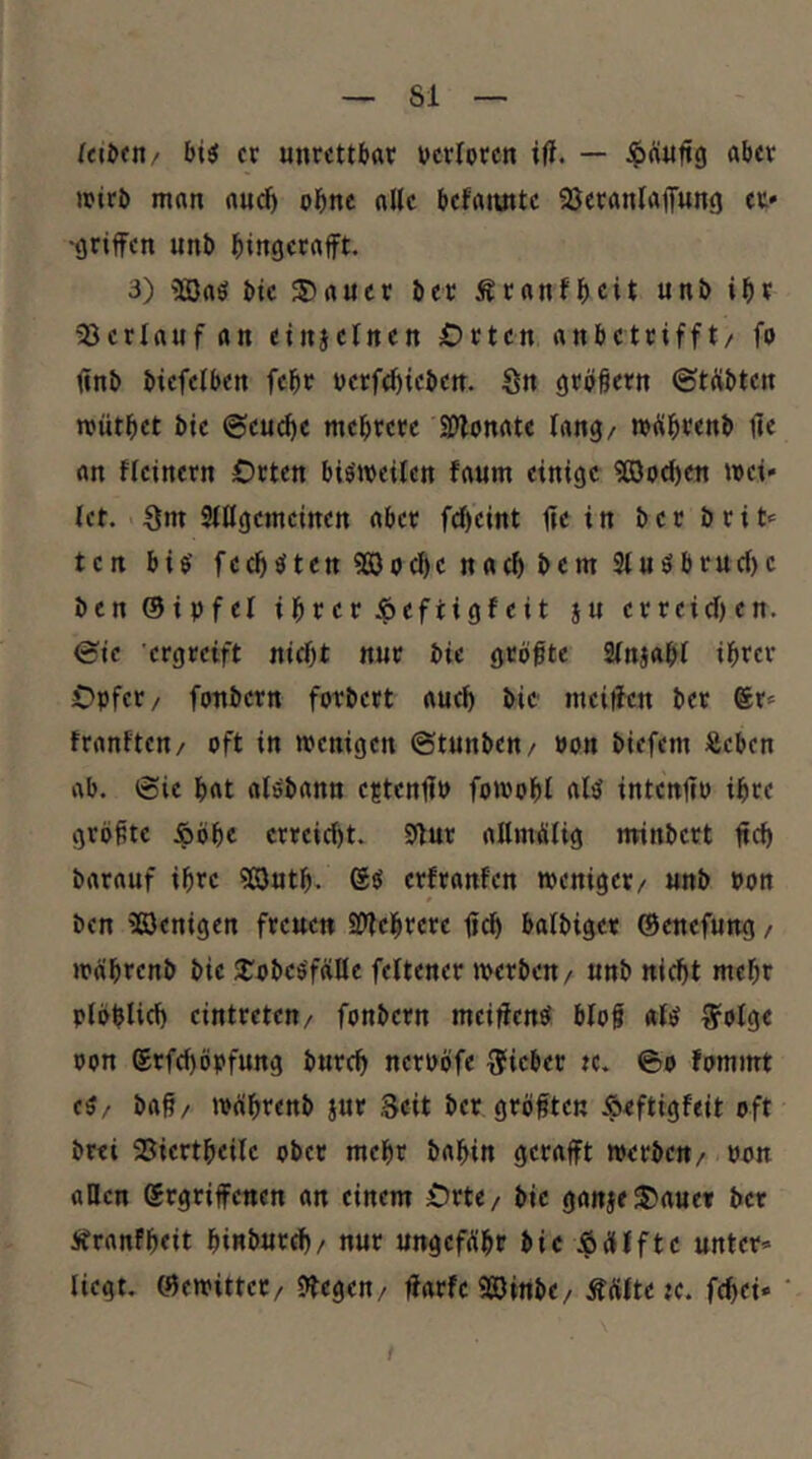 er unrettbar verloren ifJ. — .^ftuftg aber »jtrb man aud) ohne alle befannte ajeranlaffung er» •griffen unb bingctrtfft- 3) 5öaö bie S)aucr ber Äranfb^it unb ibt 5JerIauf an einjel««« Orten anbetrifft/ fo ünb biefelben febr werfebieben. Sn größetn ©tÄbten mütbet bie ©eu^e mehrere Silonate lang/ müb^enb ffe an ffeinern Orten bimeiten faum einige 9ßo(ben mei» (et. . Sm SiHgemeinen aber fcb’eint ffe i n b e r b r i t» ten bib fccb^ten5©ocbenacbbem3(uöbruc()e benöiufel ihrer Jpeftigfeit ju erreichen, ©ic ergreift nicht nur bie grbfte 2(naab( ibtet Opfer/ fonbern fotbert auch bie meiffen ber Sr» tranften/ oft in wenigen ©tunben/ oon biefem iSeben ab. ©ie bat alöbann e?tcnffp fowobl intenffo ihre grbffte ^öbc erreicht. Sffur allmütig nrinbert ffch barauf ihre ?£öutb. Sei erfranfen weniger/ unb Pon 9 ben 'Benigen freuen äffebrere ffch batbiger ©enefung / wäbrenb bie JCobcö'fciKe feltener werben/ unb nicht mehr plbblich eintretctt/ fonbern meiffen^ blof «(^ ^otge oon Srfchöpfung burch neroöfe lieber tc. ©o fommt eä/ baff/ wffbtenb jur Seit ber gröfften Äeftigfeit oft brei 25iertbei(c ober mehr babin gerafft werben/ oon aOen Srgriffenen an einem Orte/ bie ganjeSJauct ber Äranfbeit binburch/ nur ungefffbt bie ^äfftc unter* liegt, ©ewittet/ Sffegen/ ffarfeBinbe/ Äffltete. fchei» /