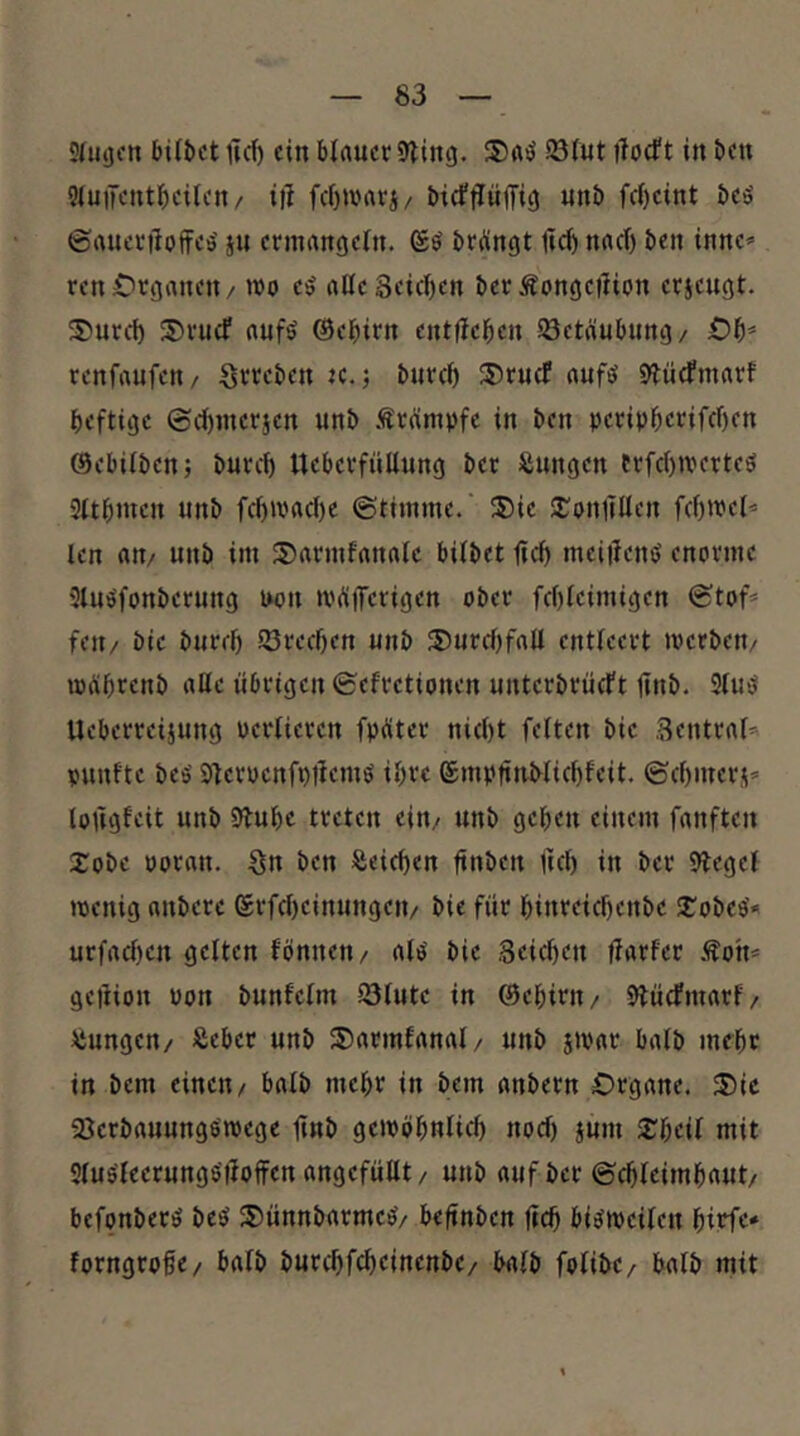 SUiijon bilbct lief) ein blauer 9iing. ®a^ 23(ut ilocft in bett 9lutKUtf)eilen/ ii1 fct)Unu'j/ btcffliijTit) unb fcl)cint bcö ©aueriloffcö' ju ermangeln, ©ö bringt jlcb nacl) ben tnne» ren Organen / mo eö aöe3eicl)en ber Äongetlion erjeugt. 3)urd) S)rucf aufö ®ebirn entfleben Jöctänbung/ Ob* renfaufen/ Srreben k. ; burel) ®ru(f auftJ 9?iitfmarf heftige ©cbmerjen unb .trumpfe in ben peripbetifebfn ©ebilben; bureb Ueberfüllnng ber Zungen trfcbiverteö Sltbmen unb fcl)macbc ©timme. ®ie Sjrpnllüen fcbtvel^ len an/ unb im S)armfanalc bilbet ficb meiilemJ enorme 5luöfonberung mm »Pdifetig^tt ober fcbleimigen ©tof* feit/ bic burel) 93reef)en unb ®urebfall entleert loerben/ mgbrenb alle übrigen ©efretionen unterbrüeFt jinb. SlusJ Ueberreijung Perlieren fpüter niebt feiten bie Sentraf^' punfte bes' 91erpenfi)liemö ibvc ©mpfiuMiebfeit. ©ebmers’- lofigfeit unb Stube treten ein/ unb geben einem fanften Xobe poran. Sn ben Seieben buben tttl) in ber Siegel ipcnig anbere erfef)einungen/ bie für binreiebenbe S^obee* urfaeben gelten fönneti/ ale' bie Seieben flarfer Äon* geilion Port bunfclm iötutc in ©ebirit/ Stüefmarf/ Jiiungen/ Äeber unb 5?armfanal/ unb jipar halb mehr in bem einen/ halb mehr in bem anbern Organe. 3)ic SJerbauungöipege bub geiPöbulicb noef) jum 2:bcil mit Stus'leerunge'tloffen angefüllt / unb auf ber ©cbleimbaut/ bcfpnberö be«i $5)ünnbarmeö/ befinben fteb bi^ipeileu forngrobe/ halb burebfebeinenbe/ halb folibe/ halb mit