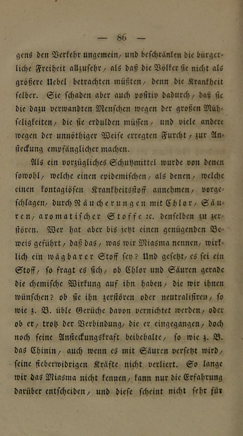 genö t>cn 5ßcrfc^r ungemein/ unb befd)tänien bie bürget* liebe Freiheit alljufebv/ nlö ba^ bic S^lölfer fu nicht alö grbfete Uebel betrachten müßten/ beim bie Äranfheit felber. ©ie fchaben aber auch politiu baburcl)/ ba§ üc bie baju uenvanbten SDlenfchen megen ber großen ETflüh* feligfeiten/ bie Ile erbulben müfiTen/ unb viele anberc loegen ber unnothiger ?©eife erregten ffurcht / jur 3In* llecfung emvfänglicl)er machen- Sll^ ein üorjügliche^ ©chufMitittel mürbe oon benen fomohl/ melchc einen epibemifchen/ al5 benen/ welche einen fontagiöfen Äranfheits'tlojf annehmen/ vorge* fchfagen/ burch 5? n u ch e r u n g e n mit S h I o t / © ä u* ren/ aromatifchcr ©toffc ;c. benfelben 5U jer^ ilören. ?S3cr h^t aber biö jeht einen genügenben Se* mei$ geführt/ ba^ba^/ was'mir 2>]ias'ma nennen/ mirf* lieh ein mügbar er ©toff fei)? Unb gefegt/ ee' fei ein ©toff/ fo fragt e^ lieh/ ob 6hlvr unb ©äuren gerabe bie chemifche SßJirfung auf ihn. haben/ bie mir ihnen münfehen? ob iie ihn §er|iören ober neutralilireii/ fo mie j. 18. üble ©erliche baoon vernichtet werben/ ober ob er / trolj ber ajerbinbung/ bie er eingegangen/ hoch noch feine Slnilecfungöfraft beibehalte/ fo mie 5. 13. ba3 ßhinitt/ auch n'enn e^ mit ©äuren verfeht wirb/ feine ftebermibrigen .träfte nicht verliert. ©0 lange mir baö SDiiaiSma nicht fennen/ fann nur bie Erfahrung barüber entfcheiben/ unb biefc fcheiiit nicht fehr für
