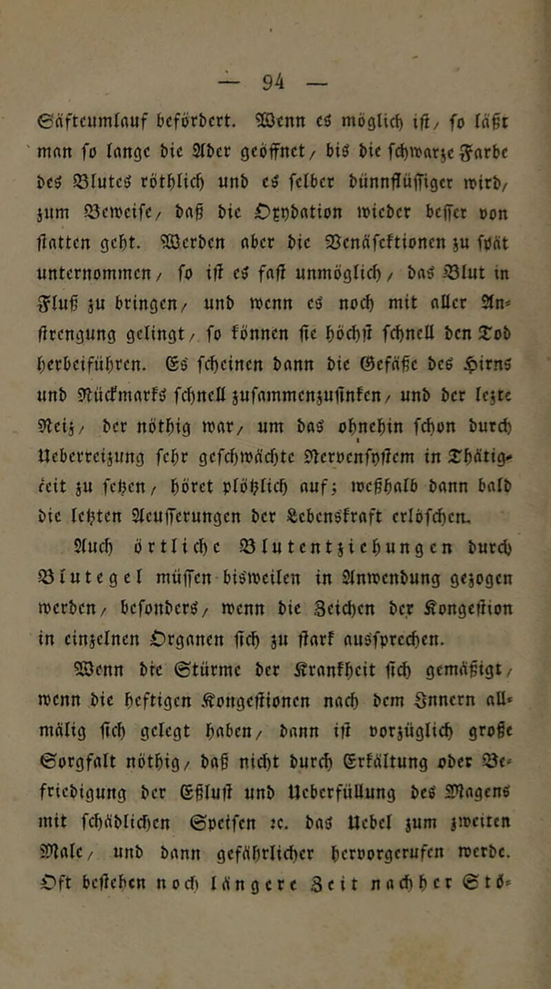 ©rtftcumlnuf bcförbctt. ^cnn cö möglid) ifi/ fo fä§t man fo lange bic SIber geöffnet, btö bie fd)War§effarbe beö Sölnteö tötölic^ «nb eö felbet btinnffüffiger roirb, jnm SJemeife, bag bie Ofpbation miebet beffet »on flatten gebt. ?ß)crben aber bie SSenöfeftionen ju foöt unternommen/ fo iff eö faff unmöglicf)/ baö iBIut in g'Iuß ju bringen, unb wenn eö noch mit aller 2lm fttengung gelingt, fo fönnen ffe böcbff febnell benSTob berbeifnbten. (Sö febeinen bann bie ©efäbe beö ^irns unb SHiicfmarfö fcbnell jufammenjuffnfen, unb ber lejte 9leii, ber nötbig mar, um baö obnebin f^on bureb I Ueberreijung febr gefcbtt)g'd)te £'leroenft)ffcm in 2^bötig^ reit JU feben, böret plöblicb auf; loebbalb bann halb bie lebten 2lcufferungen ber JSebenöfroft erlöf^en. Slueb örtliche lölutentjiebungen butd) 23lutegcl muffen bisweilen in Slnwenbung gejogen werben, befonberö, wenn bie Seicben ber Äongeßion in einjelnen Organen ffcb ju ßarf aus'fprecben. 5ß)enn bie ©türme ber Äranfbeit ffcb gemffffigt/ wenn bie heftigen .^ongeffionen nach bem Snnern all» mcilig ffcb gelegt haben, bann iff »orjüglicb große ©orgfalt nötbig/ baf nicht bureb erfültung ober öt» friebigung ber ßßluff unb UcberfüUung beS SPlagenS mit fcböblicben ©peifen «. baö Uebel jum jwetren Slffale, unb bann geföbrlicber beroorgerufen werbe. Oft beffeben noeft längere 3eit nachher ©tö»