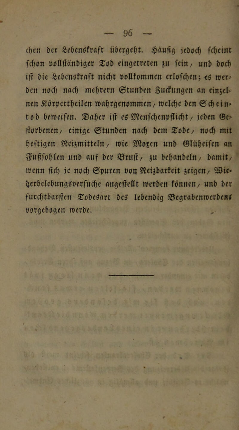 d)cn bet «eben^frnft übergebt, ipäung jeboef) fd)cmt fcf)on üofljiänbigcr 3:ob eingetreten ju fein/ nnb bo^ if] bic Sebenöftrtft nicf)t »oUfommen erlofc^en; <ö reer» ben noci) naci) mebrern ©tnnben Suffungen ein einjel« nen Äörpertbeifen »pnbrgcnpmmen/ tpelcbc ben ©cbein» tob berceifen. cö SD^enfebenpfliiebt/ jeben ©e* tforbenen/ einige ©tunben nn^ bem Xobc/ noch mit heftigen Steiimitteln / mic S>?o?en nnb ©lübeifen an f?u§fobfen nnb anf bet iörufi/ ju bebanbeln/ bamit/ wenn ficb je no^ ©pnten Pon 9beijbatfeit seigen/ 23ic» i}erberebnngöpcrfnd)e angefleUt merben fbnnen/ nnb bet fntcf)tbat|ten STobestart beö lebenblg Segrabenmetben# porgebogen tperbe.