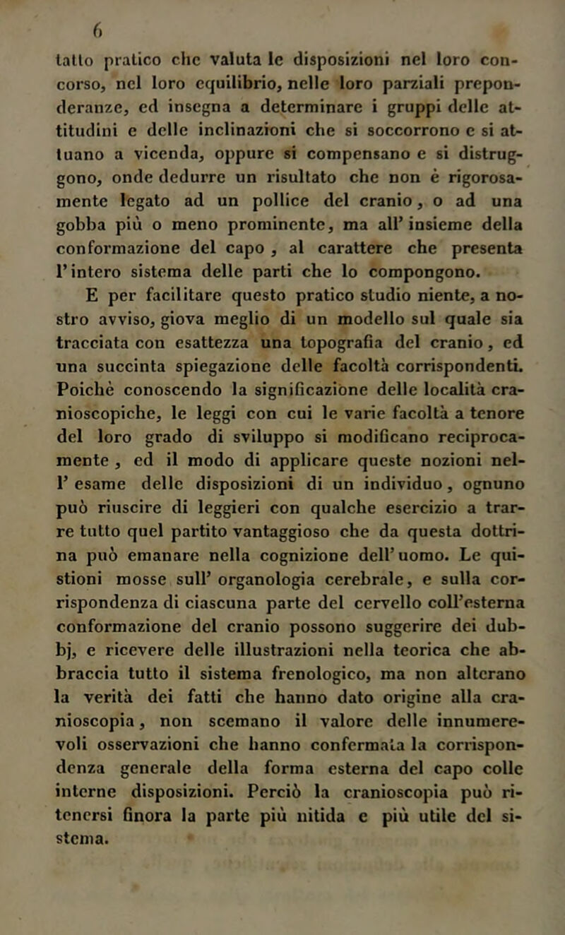 r. latto pratico che valuta le disposizioni nel loro con- corso, nel loro equilibrio, nelle loro parziali prepon- deranze, ed insegna a determinare i gruppi delle at- titudini e delle inclinazioni che si soccorrono c si at- tuano a vicenda, oppure si compensano e si distrug- gono, onde dedurre un risultato che non è rigorosa- mente legato ad un pollice del cranio, o ad una gobba più o meno prominente, ma all’insieme della conformazione del capo , al carattere che presenta l’intero sistema delle parti che lo compongono. E per facilitare questo pratico studio niente, a no- stro avviso, giova meglio di un modello sul quale sia tracciata con esattezza una topografia del cranio, ed una succinta spiegazione delle facoltà corrispondentL Poiché conoscendo la significazióne delle località cra- nioscopiche, le leggi con cui le varie facoltà a tenore del loro grado di sviluppo si modificano reciproca- mente , ed il modo di applicare queste nozioni nel- 1’ esame delle disposizioni di un individuo, ognuno può riuscire di leggieri con qualche esercizio a trar- re tutto quel partito vantaggioso che da questa dottri- na può emanare nella cognizione dell’uomo. Le qui- stioni mosse sull’ organologia cerebrale, e sulla cor- rispondenza di ciascuna parte del cervello coll’estema conformazione del cranio possono suggerire dei dub- bj, e ricevere delle illustrazioni nella teorica che ab- braccia tutto il sistema frenologico, ma non alterano la verità dei fatti che hanno dato origine alla cra- nioscopia , non scemano il valore delle innumere- voli osservazioni che hanno confermala la corrispon- denza generale della forma esterna del capo colle interne disposizioni. Perciò la cranioscopia può ri- tenersi finora la parte più nitida e più utile del si- stema.