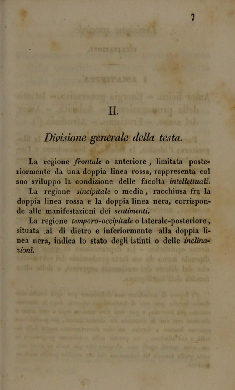 II. Divisione generale della testa. La regione fioritale o anteriore , limitata poste- riormente da una doppia linea rossa, rappresenta col suo sviluppo la condizione delle facoltà intellettuali. La regione sincipitale o media, racchiusa fra la doppia linea rossa e la doppia linea nera, corrispon- de alle manifestazioni dei sentimenti. La regione temporo-occipitale o laterale-posteriore, situata .al di dietro e inferiormente alla doppia li- nea nera, indica lo stato degli istinti o delle inclina- zioni.