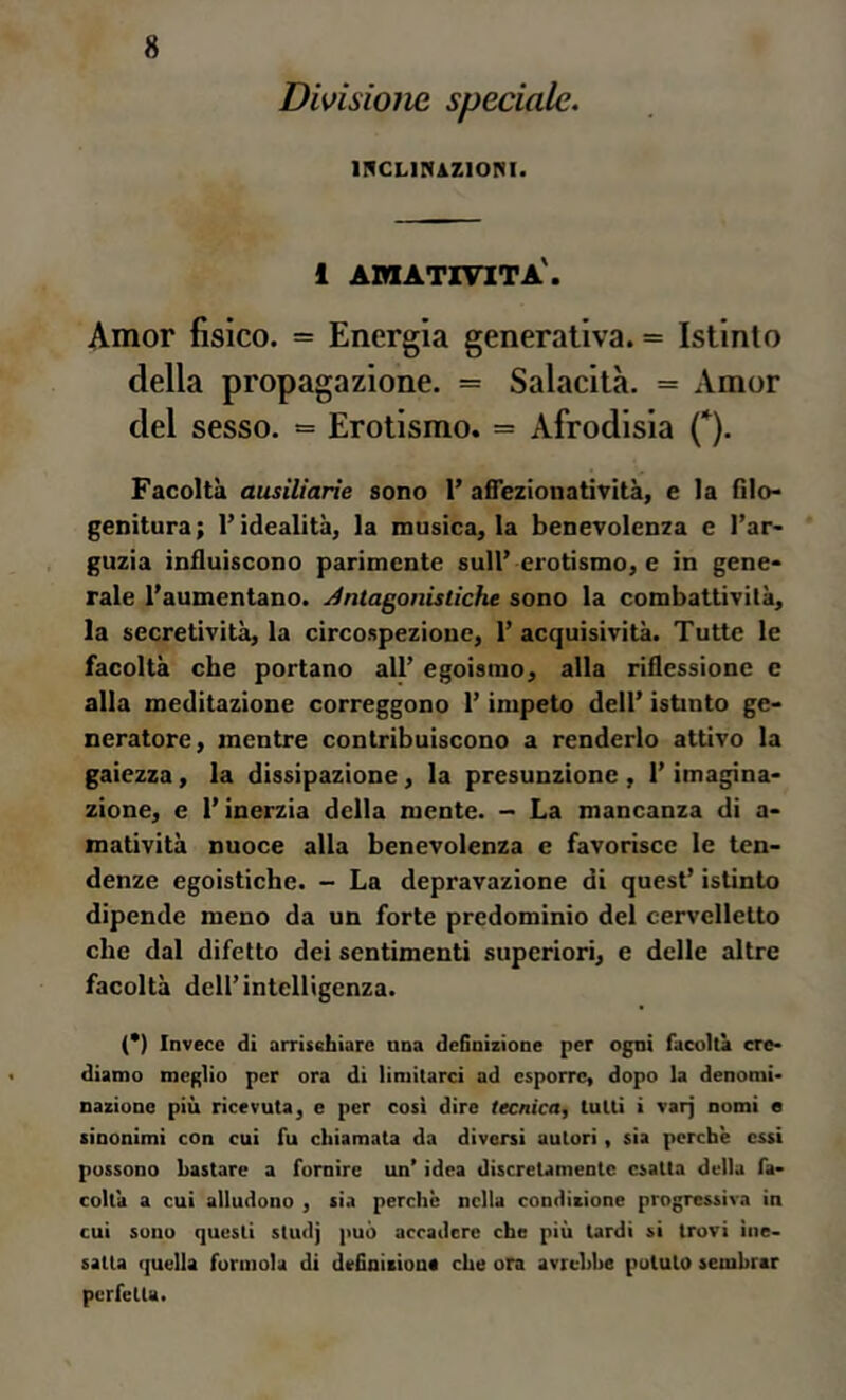 Divisione speciale. II^CLIRAZIORI. 1 adiativita'. Amor fisico. = Energia generativa. = Istinto della propagazione. = Salacità. = Amor del sesso. = Erotismo. = Afrodisia (*). Facoltà ausiliarìe sono 1’ afiezionatìvità, e la filo- genitura; l’idealità, la musica, la benevolenza e l’ar- guzia influiscono parimente sull’erotismo, e in gene- rale l’aumentano. Antagonistiche sono la combattività, la secretività, la circospezione, 1’ acquisività. Tutte le facoltà che portano all’ egoismo, alla riflessione c alla meditazione correggono l’impeto dell’ istinto ge- neratore, mentre contribuiscono a renderlo attivo la gaiezza, la dissipazione, la presunzione , l’imagina- zione, e l’inerzia della mente. — La mancanza di a- matività nuoce alla benevolenza e favorisce le ten- denze egoistiche. - La depravazione di quest’ istinto dipende meno da un forte predominio del cervelletto che dal difetto dei sentimenti superiori, e delle altre facoltà dell’intelligenza. (*) Invece di arrischiare una definizione per ogni facoltà cre- diamo meglio per ora di limitarci ad esporre, dopo la denomi- nazione più ricevuta, e per cosi dire tecnica, tutti i varj nomi e sinonimi con cui fu chiamata da diversi autori, sia perchè essi possono bastare a fornire un’ idea discretamente esatta della fa- coltà a cui alludono , sia perchè nella condizione progressiva in cui sono questi studj può accadere che più tardi si trovi ine- satta (juella forinola di definizione che ora avrebbe potuto sembrar perfetta.