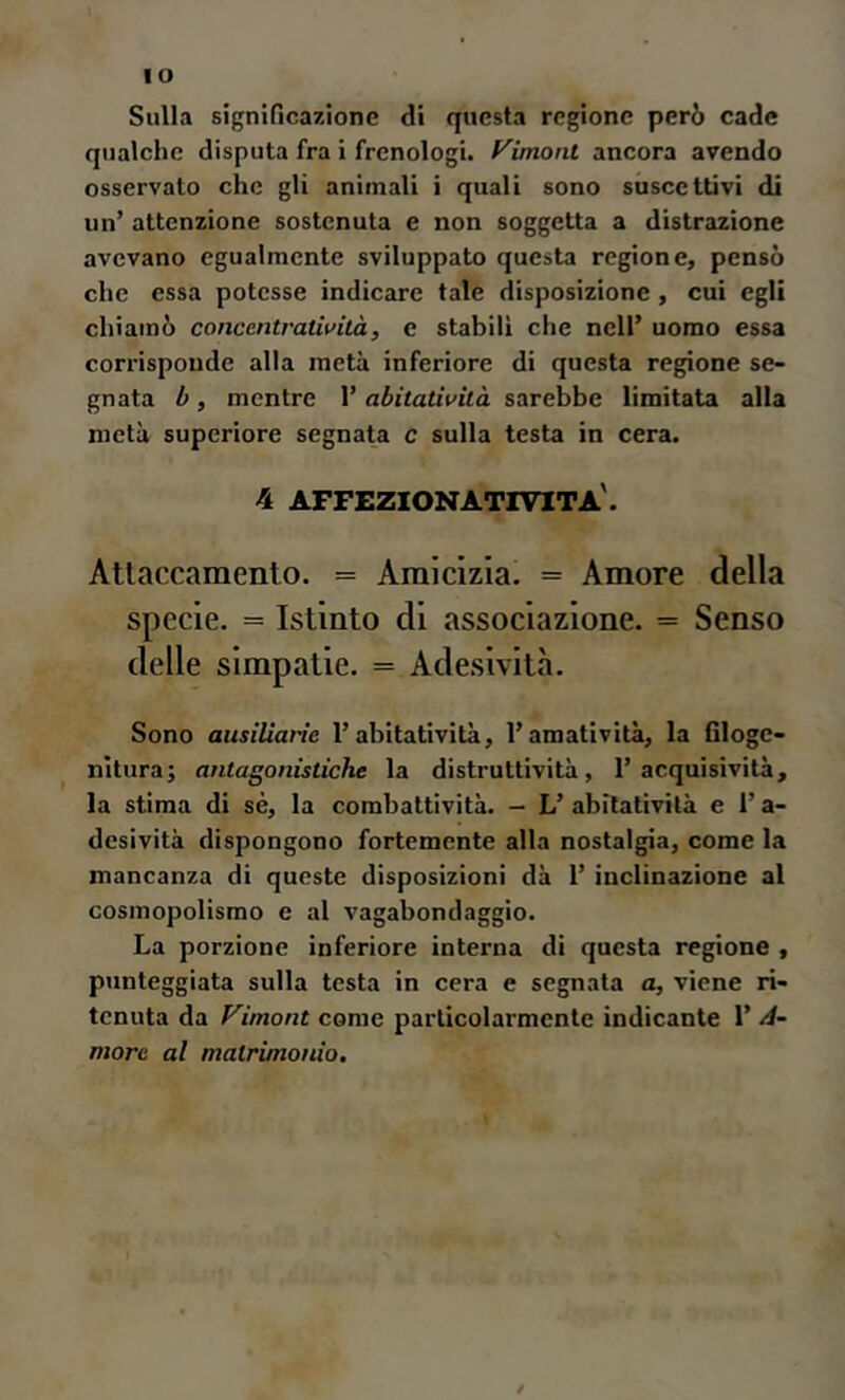 IO Sulla significazione di questa regione però cade qualche disputa fra i frenologi, f^imont ancora avendo osservato che gli animali i quali sono suscettivi di un’ attenzione sostenuta e non soggetta a distrazione avevano egualmente sviluppato questa regione, pensò che essa potesse indicare tale disposizione, cui egli chiamò concentratiuilà, e stabili che nell’ uomo essa corrisponde alla metà inferiore di questa regione se- gnata 1}, mentre 1’ abitatiuità sarebbe limitata alla metà superiore segnata c sulla testa in cera. 4 affezionativita'. Attaccamento. = Amicizia. = Amore della specie. = Istinto di associazione. = Senso delle simpatie. = Adesività. Sono ausiUarie l’abitatività, l’amatività, la filogc- nltura; antagonistiche la distruttività, 1’acquisività, la stima di sé, la combattività. - L’ abitatività e l’a- desività dispongono fortemente alla nostalgia, come la mancanza di queste disposizioni dà l’inclinazione al cosmopolisrao e al vagabondaggio. La porzione inferiore interna di questa regione , punteggiata sulla testa in cera e segnata a, viene ri- tenuta da Vimont come particolarmente indicante l’zi- more al matrimonio.