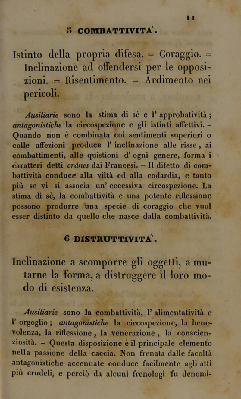 8 combattività'. Istinto della propria difesa. = Coraggio. = Inclinazione ad offendersi per le opposi- zioni. = Risentimento. = Ardimento nel Ausiìiarie sono la stima di sè e 1’ approbatività ; antagonistiche la circospczione e gli istinti afTcttivi. Quando non c combinata coi sentimenti superiori o colle afiezioni produce 1’ inclinazione alle risse, ai combattimenti, alle quistioni d’ ogni genere, forma i ' caratteri detti crdnes dai Francesi. — 11 difetto di com- battività conduce alla viltà ed alla codardia, c tanto più se vi si associa un’ eccessiva circospezione. La stima di sè, la combattività e una potente riflessione possono produrre una specie di coraggio clic vuol esser distinto da quello che nasce dalla combattività. 6 distruttività'. Inclinazione a scomporre gli oggetti, a mu- tarne la Forma, a distruggere il loro mo- do di esistenza. Ausiìiarie sono la combattività, 1’ alimentatività e r orgoglio ; antagonistiche la circospczione, la bene- volenza, la riflessione, la venerazione , la conscien- ziosità. - Questa disposizione è il principale elemento nella passione della caccia. Non frenata dalle facoltà antagonistiche accennale conduce facilmente agli atti piu crudeli, e perciò da alcuni frenologi fu denomi-