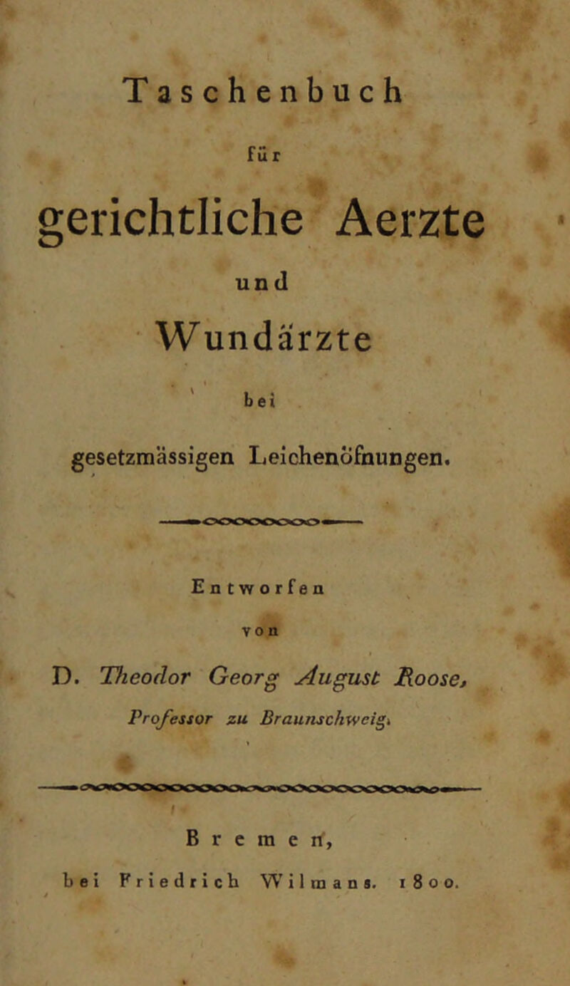 Taschenbuch fü r gerichtliche Aerzte und Wundärzte ‘‘ I • bei gesetzmässigen LeichenÖfnungen. iMi 000000*00 » Entworfen von D. Theodor Georg August B.oose, Pro/estor zu Braunschweigt ——<—I— — t B r c m e iT, bei Friedrich W'ilmans. 1800.