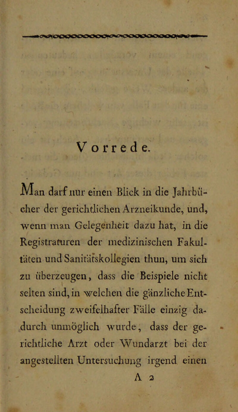 |lOOqOOOOOOi^gwooqCW>OiOOO\>#^ — { V o r r e d e. / M an darf nur einen Blick in die Jahrbü- cher der gerichtlichen Arzneikunde, und, •wenn man Gelegenheit dazu hat, in die Registraturen der medizinischen Fakul- täten und Sanitätskollegien thun, um sich zu überzeugen, dass die Beispiele nicht selten sind, in welchen die gänzliche Ent- scheidung zweifelhafter Fälle einzig da- durch unmöglich -wmrde, dass der ge- richtliche Arzt oder Wundarzt bei der angestellten Untersuchung irgend einen