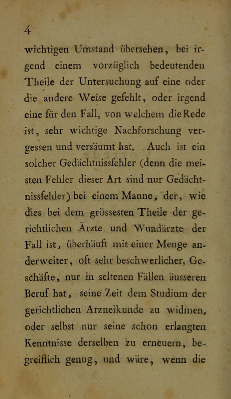 ■wichtigen Umstand übersehen, bei ir- gend einem vorzüglich bedeutenden Theile der Untersuchung auf eine oder die andere Weise gefehlt, oder irgend eine für den Fall, von welchem die Rede ist, sehr wichtige Nachforschung ver- gessen und versäumt hat. Auch ist ein solcher Gedächtnissfehler (denn die mei- sten Fehler dieser Art sind nur Gedächt- nissfehler) bei einem Manne, der, wie dies bei dem grÖssesten Theile der ge- richtlichen Arzte und Wundärzte der Fall ist, überhäuft mit einer Menge an- derweiter , oft sehr beschwerlicher, Ge- schäfte, nur in seltenen Fällen äusseren Beruf hat, seine Zeit dem Studium der gerichtlichen Arzneikuiide zu widmen, oder selbst nur seine schon erlangten Kenntnisse derselben zu erneuern, be- greiflich genug, und wäre, wenn die \