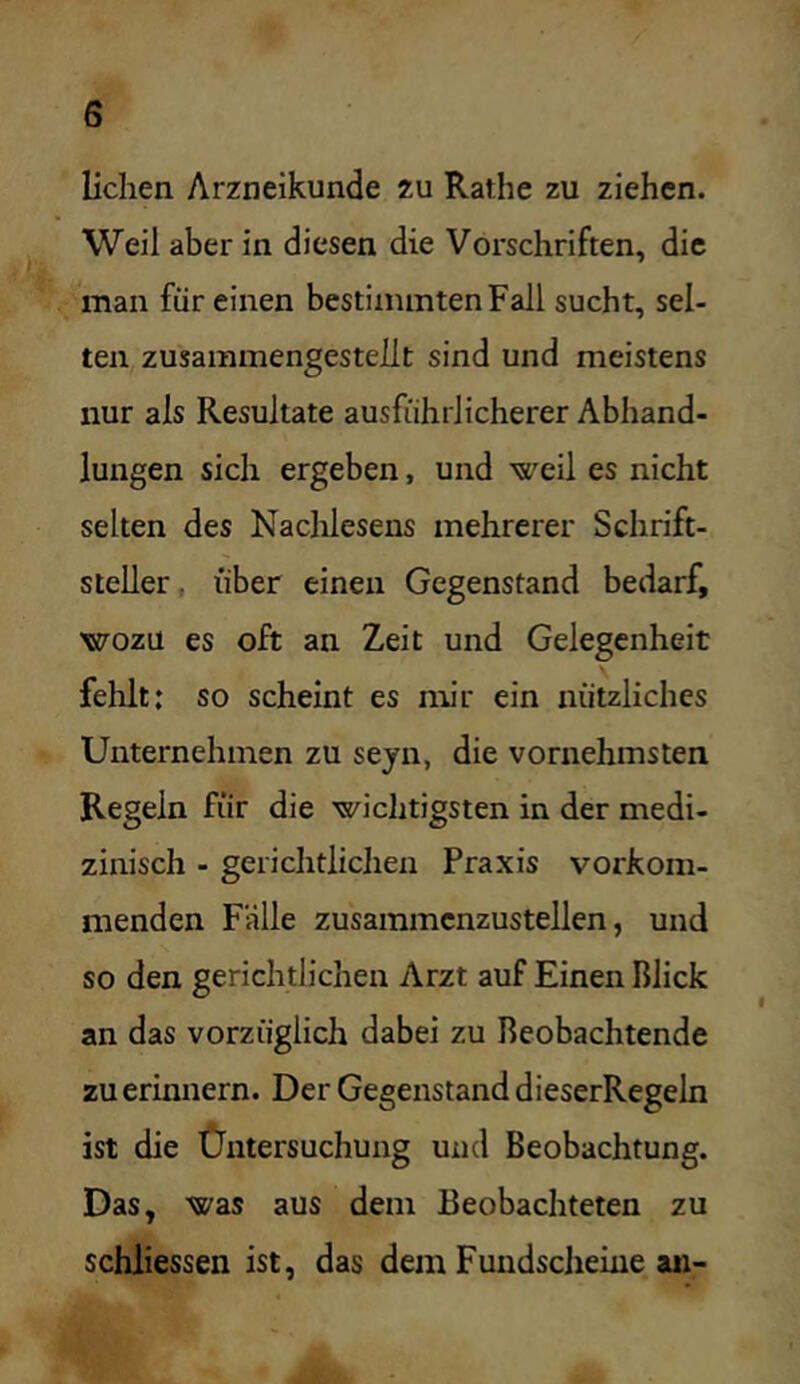 liehen Arzneikunde zu Rathe zu ziehen. Weil aber in diesen die Vorschriften, die man für einen bestimmten Fall sucht, sel- ten zusammengesteilt sind und meistens nur als Resultate ausführlicherer Abhand- lungen sich ergeben, und weil es nicht selten des Nachlesens mehrerer Schrift- steller, über einen Gegenstand bedarf, wozu es oft an Zeit und Gelegenheit fehlt: so scheint es nur ein nützliches Unternehmen zu seyn, die vornehmsten Regeln für die wichtigsten in der medi- zinisch - gerichtlichen Praxis vorkom- menden Fälle zusammcnzustellen, und so den gerichtlichen Arzt auf Einen Blick an das vorzüglich dabei zu Beobachtende zu erinnern. Der Gegenstand dieserRegeln ist die Üntersuchung und Beobachtung. Das, was aus dem Beobachteten zu schliessen ist, das dem Fundscheine an-