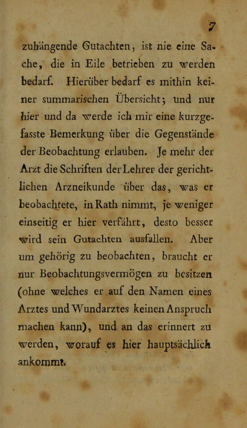 zuhiingende Gutachten, ist nie eine Sa- che, die in Eile betrieben zu werden bedarf. Hierüber bedarf es mithin kei- ner summarischen Übersicht; Und nur hier und da werde ich mir eine kurzge- fasste Bemerkung über die Gegenstände der Beobachtung erlauben. Je mehr der Arzt die Schriften der Lehrer der gericht- lichen Arzneikunde *iiber das, was er beobachtete, in Rath nimmt, je weniger einseitig er hier verfährt, desto besser wird sein Gutachten ausfallen. Aber um gehörig zu beobachten, braucht er nur Beobachtungsvermögen zu besitzen (ohne welches er auf den Namen eines Arztes und Wundarztes keinen Anspruch machen kann), und an das erinnert zu werden, worauf es hier haiiptsäcl^ch ankommt.