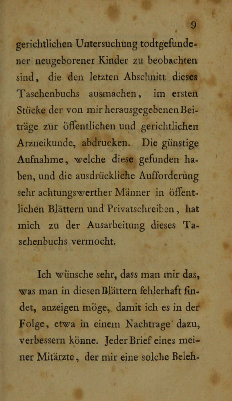 I gerichtlichen Untersuchung todtgefunde- ner neugeborener Kinder zu beobachten sind, die den letzten Absclmitt dieses Taschenbuchs ausrnachen, im ersten Stücke der von mir herausgegebenen Bei- träge zur öffentlichen und gerichtlichen Arzneikunde, abdrucken. Die günstige Aufnahme, ■welche diese gefunden ha- ben, und die ausdrückliche Aufforderung sehr achtungswerther Männer in Öffent- lichen Blättern und Privalschreiben, hat mich zu der Ausarbeitung dieses Ta- schenbuchs vermocht. Ich wünsche sehr, dass man mir das, was man in diesen Blättern felilerhaft fin- det, anzeigen möge, damit ich es in der Folge, etwa in einem Nachtrage' dazu, verbessern könne. Jeder Brief eines mei- ner Mitärzte, der mir eine solche Beleh-