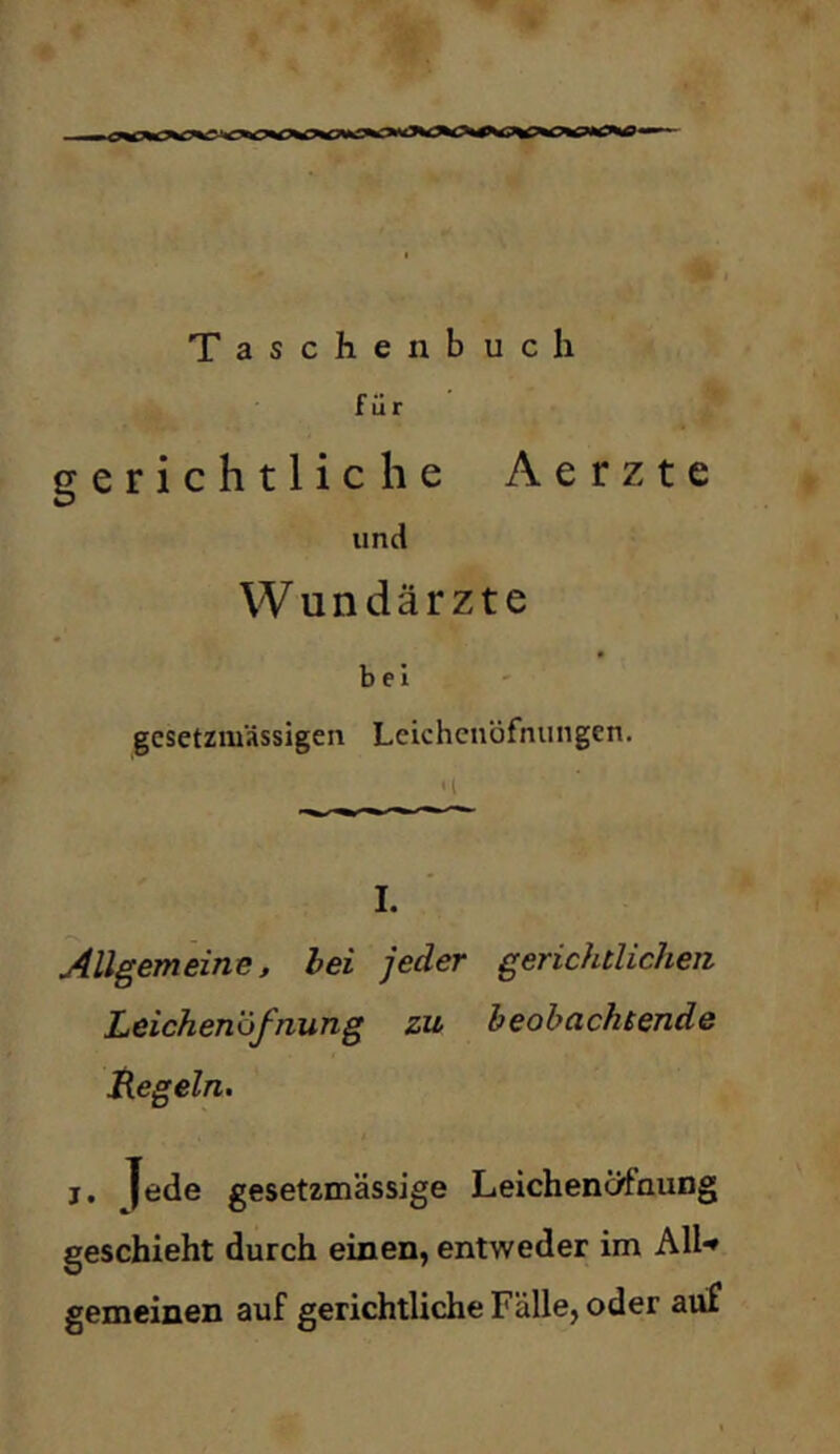 Taschenbuch für gerichtliche Aerzte und Wundärzte bei gcsetzmässigen Leichcnöfnungen. I. Allgemeine, hei jeder gerichtlichen Leichenöfnung zu beobachtende tiegein. j. Jede gesetzmässige Leichenöfnung geschieht durch einen, entweder im All'^ gemeinen auf gerichtliche Fälle, oder auf