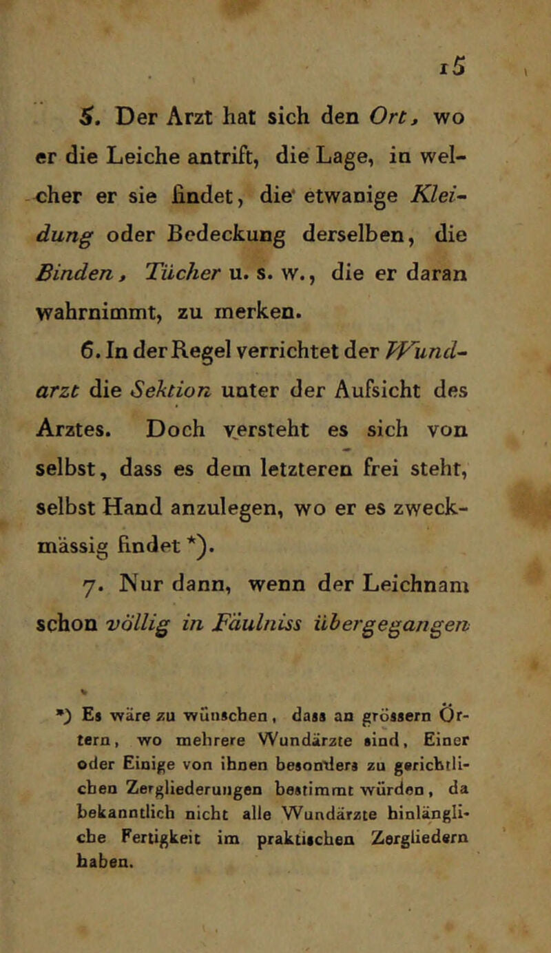 er die Leiche antrift, die Lage, in wel- cher er sie findet, die' etwanige Klei- dung oder Bedeckung derselben, die Binden, Tücher u. s. w., die er daran wahrnimmt, zu merken. 6. In der Regel verrichtet der Wund- arzt die Sektion unter der Aufsicht des Arztes. Doch v^ersteht es sich von selbst, dass es dem letzteren frei steht, selbst Hand anzulegen, wo er es zweck- mässig findet *). 7. Nur dann, wenn der Leichnam schon völlig in Fäulniss übergegangen •) Es wäre zu wünschen, dass an grossem Ör- tern, wo mehrere Wundärzte sind, Einer oder Einige von ihnen besontiers zu gerichtli- chen Zergliederungen bestimmt würden, da bekanntlich nicht alle Wundärzte hinlängli- che Fertigkeit im praktischen Zergliedern haben.