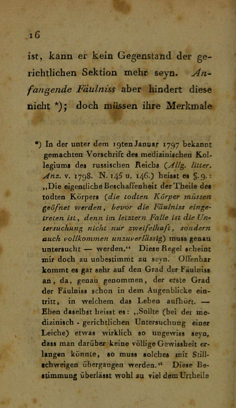 ist, kann er kein Gegenstand der ge- richtlichen Sektion mehr seyn. An^ fangende Fäulniss aber hindert diese nicht *); doch müssen ihre Merkmale •) Io der unter dem igten Januar 1797 bekannt gemachten Voracbrifc des medizinischen Kol- legiums des russischen Reichs liuer. Anz. V. 1798. N. 145 u. 1460 heisst es §.9.: „Die eigentliche BescbafTenheit derTheiie des todten Körpers (^die todten Körper müssen geöfnet Vierden, bevor die Fäulniss einge- treten ist, denn iin letztem Falle ist die Un- tersuchung nicht nur zweifelhaft, sondern auch vollkommen unzuverlässig muss genau untersucht — werden.“ Diese Regel scheint mir doch zu unbestimmt za seyn. OfTenbar kommt es gar sehr auf den Grad der Fäulniss an, da, genau genommen, der erste Grad der Fäulniss schon in dem Augenblicke ein- tritt, in welchem das Leben auFhört. — Eben daselbst heisst es: ,.Sollte (bei dei me- dizinisch - gerichtlichen Untersuchung einer Leiche) etwas wirklich so ungewiss seyn, dass man darüber keine völlige Gewissheit er- langen könnte, so muss solches mit Still- schweigen übergangen werden.“ Diese Be- stimmung überlässt wohl zu viel dem Unheile