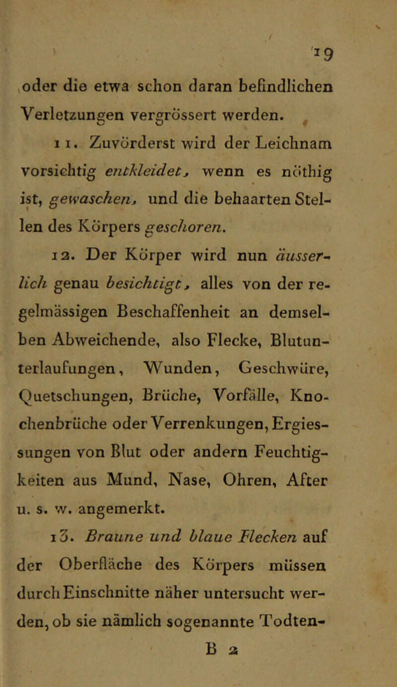 ’ '^9 ,oder die etwa schon daran befindlichen Verletzungen vergrossert werden. ^ 11. Zuvörderst wird der Leichnam vorsichtig entkleidet^ wenn es nöthig ist, gewaschen^ und die behaarten Stel- len des Körpers geschoren. 13. Der Körper wird nun äusser-> lieh genau besichtigt, alles von der re- gelmässigen Beschaffenheit an demsel- ben Abweichende, also Flecke, Blutun- terlaufungen, Wunden, Geschwüre, Quetschungen, Brüche, Vorfälle, Kno- chenbrüche oder Verrenkungen, Ergies- sungen von Blut oder andern Feuchtig- keiten aus Mund, Nase, Ohren, After u. s. w. angemerkt. i3. Braune und blaue flecken auf der Oberfläche des Körpers müssen durch Einschnitte näher untersucht wer- den, ob sie nämlich sogenannte Todten- B a