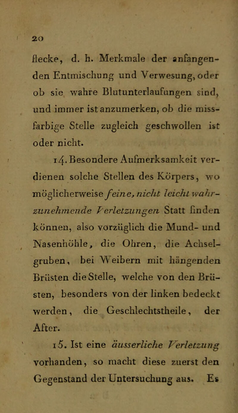 flecke, d. h. Merkmale der anfangen- den Entmischung und Verwesung, oder ob sie. wahre Blutunterlaufungen sind, und immer ist anzumerken, ob die miss- farbige Stelle zugleich geschwollen ist oder nicht. 14. Besondere Aufmerksamkeit ver- dienen solche Stellen des Körpers, wo möglicherweiseyez/ze, nicht leicht wahr- zunehmende T'erletzungen Statt ßnden können, also vorzüglich die Mund- und Nasenhöhle, die Ohren, die Achsel- gruben, bei W eibern mit hängenden Brüsten die Stelle, welche von den Brü- sten, besonders von der linken bedeckt werden, die Geschlechtstheile, der After. 15. Ist eine äusserliche V^erletziing vorhanden, so macht diese zuerst den Gegenstand der Untersuchung aus. Es