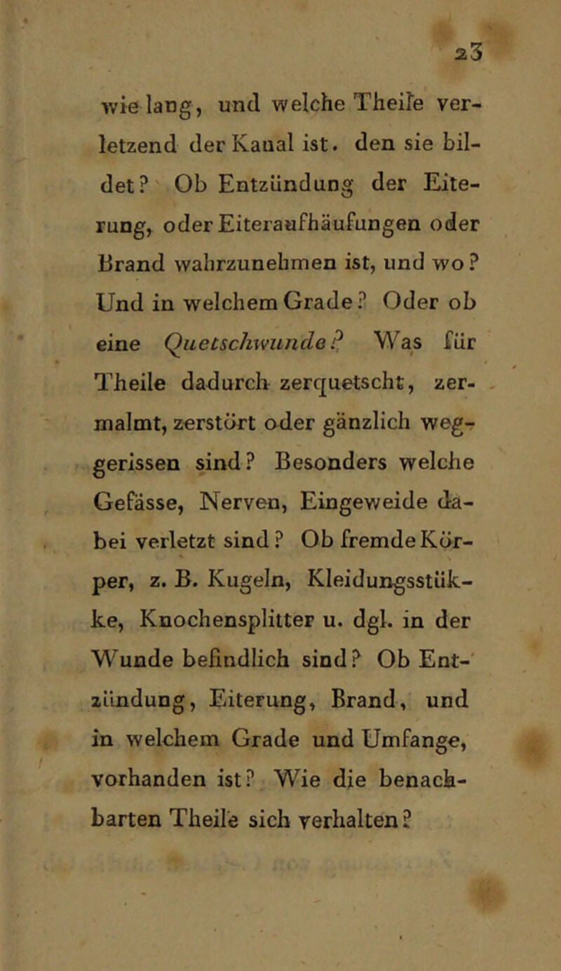 wie lang, und welche Theile ver- letzend der Kanal ist. den sie bil- det? Ob Entzündung der Eite- rung, oderEiteratifhäufungen oder Brand wahrzunehmen ist, und wo ? Und in welchem Grade? Oder ob eine Quetschwunde Was für Theile dadurch zerquetscht, zer- - malmt, zerstört oder gänzlich weg- gerissen sind? Besonders welche Gefässe, Nerven, Eingeweide da- bei verletzt sind? Ob fremde Kör- per, z. B. Kugeln, Kleidungsstük- ke, Knochensplitter u. dgl. in der Wunde befindlich sind? Ob Ent-' Zündung, Eiterung, Brand, und in welchem Grade und Umfange, vorhanden ist? Wie die benach- barten Theile sich verhalten?