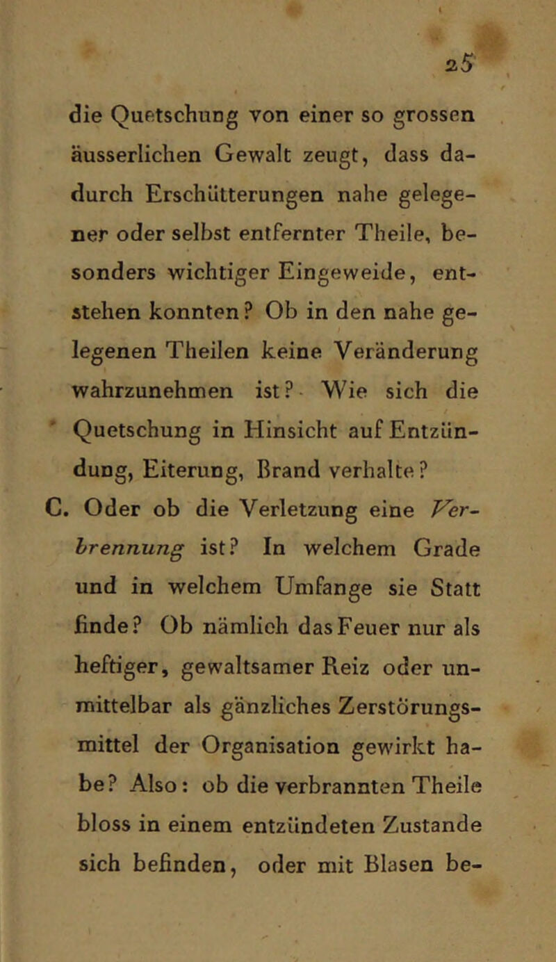 die Quetschung von einer so grossen äusserlichen Gewalt zeugt, dass da- durch Erschütterungen nahe gelege- ner oder selbst entfernter Theile, be- sonders wichtiger Eingeweide, ent- stehen konnten ? Ob in den nahe ge- legenen Theilen keine Veränderung wahrzunehmen ist?- Wie sich die Quetschung in Hinsicht auf Entzün- dung, Eiterung, Brand verhalte ? C. Oder ob die Verletzung eine Ver- hrennung ist? In welchem Grade und in welchem Umfange sie Statt finde? Ob nämlich das Feuer nur als heftiger, gewaltsamer Reiz oder un- mittelbar als gänzliches ZerstÖrungs- f mittel der Organisation gewirkt ha- be? Also: ob die verbrannten Theile bloss in einem entzündeten Zustande sich befinden, oder mit Blasen be-