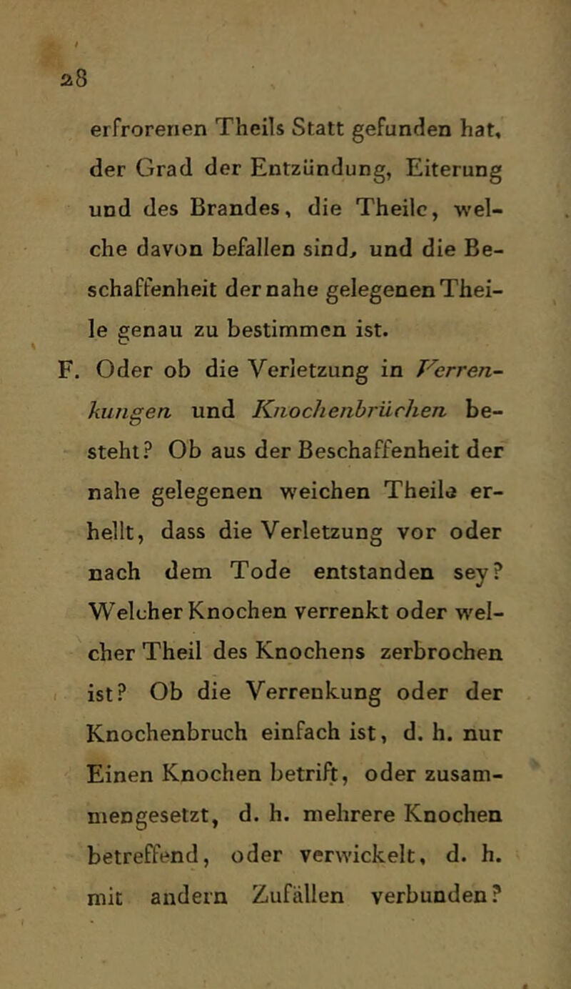 erfrorenen Theils Statt gefunden hat, der Grad der Entzündung, Eiterung und des Brandes, die Theilc, wel- che davon befallen sind, und die Be- schaffenheit der nahe gelegenen Thei- le £[enau zu bestimmen ist. F. Oder ob die Verletzung in Verren- kungea und Kiiochenbrüchen be- steht.^ Ob aus der Beschaffenheit der nahe gelegenen weichen Theile er- hellt, dass die Verletzung vor oder nach dem Tode entstanden sey? Welcher Knochen verrenkt oder w'el- cher Theil des Knochens zerbrochen I ist? Ob die Verrenkung oder der Knochenbruch einfach ist, d. h. nur Einen Knochen betrift, oder zusam- mengesetzt, d. h. mehrere Knochen betreffend, oder verwickelt, d. h. mit andern Zufällen verbunden?