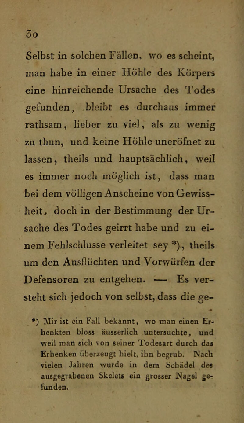 Selbst in solchen Fällen, wo es scheint, man habe in einer Hohle des Körpers eine hinreichende Ursache des Todes gefunden, bleibt es durchaus immer rathsam, lieber zu viel, als zu wenig zu thun, und keine Höhle uneröfnet zu lassen, theils und hauptsächlich, weil es immer noch möglich ist, dass man bei dem völligen Anscheine von Gewiss- heit, doch in der Bestimmung der Ur- sache des Todes geirrt habe und zu ei- nem Fehlschlüsse verleitet sey *)-, theils um den Ausflüchten und Vorwürfen der Defensoren zu entgehen. — Es ver- steht sich jedoch von selbst, dass die ge- •) Mir Ist eia Fall bekannt, wo man einen Er- benkten bloss äusserlich untersuchte, und weil man sieb von seiner Todesart durch das Erhenken überaeugt hielt, ihn begrub. Nach vielen Jahren wurde in dem Ücbädel des ausgegrabenen Skelets ein grosser Nagel ge- funden.