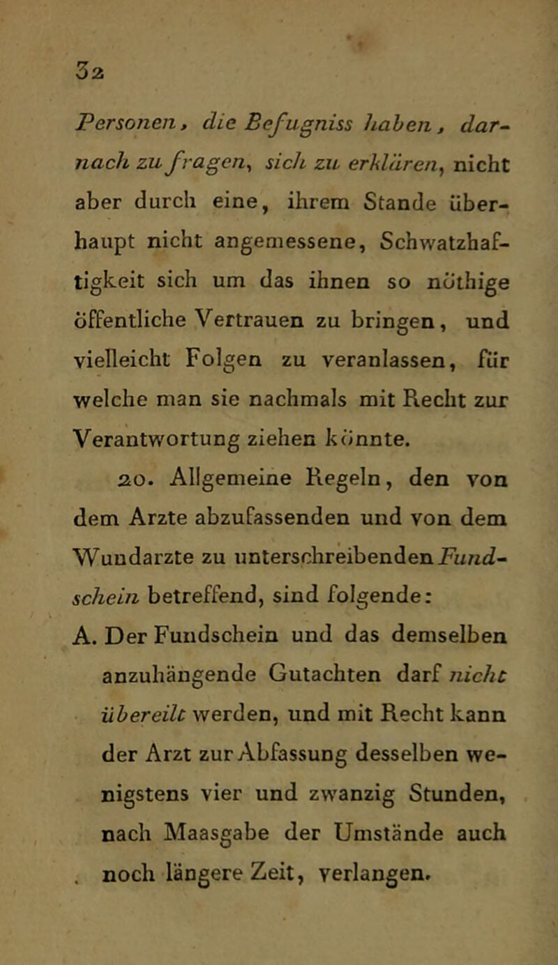 Personen, die Befagniss haben, dar- nach zu fragen^ sich zu erklären^ nicht aber durch eine, ihrem Stande über- haupt nicht angemessene, Schwatzhaf- tigkeit sich um das ihnen so nothige öffentliche Vertrauen zu bringen, und vielleicht Folgen zu veranlassen, für welche man sie nachmals mit Recht zur Verantwortung ziehen könnte. 20. Allgemeine Regeln, den von dem Arzte abzufassenden und von dem Wundärzte zu unterschreibenden jFunti- schein betreffend, sind folgende: A. Der Fundschein und das demselben anzuhängende Gutachten darf nicht übereilt werden, und mit Recht kann der Arzt zur Abfassung desselben we- nigstens vier und zwanzig Stunden, nach Maasgabe der Umstände auch . noch längere Zeit, verlangen.