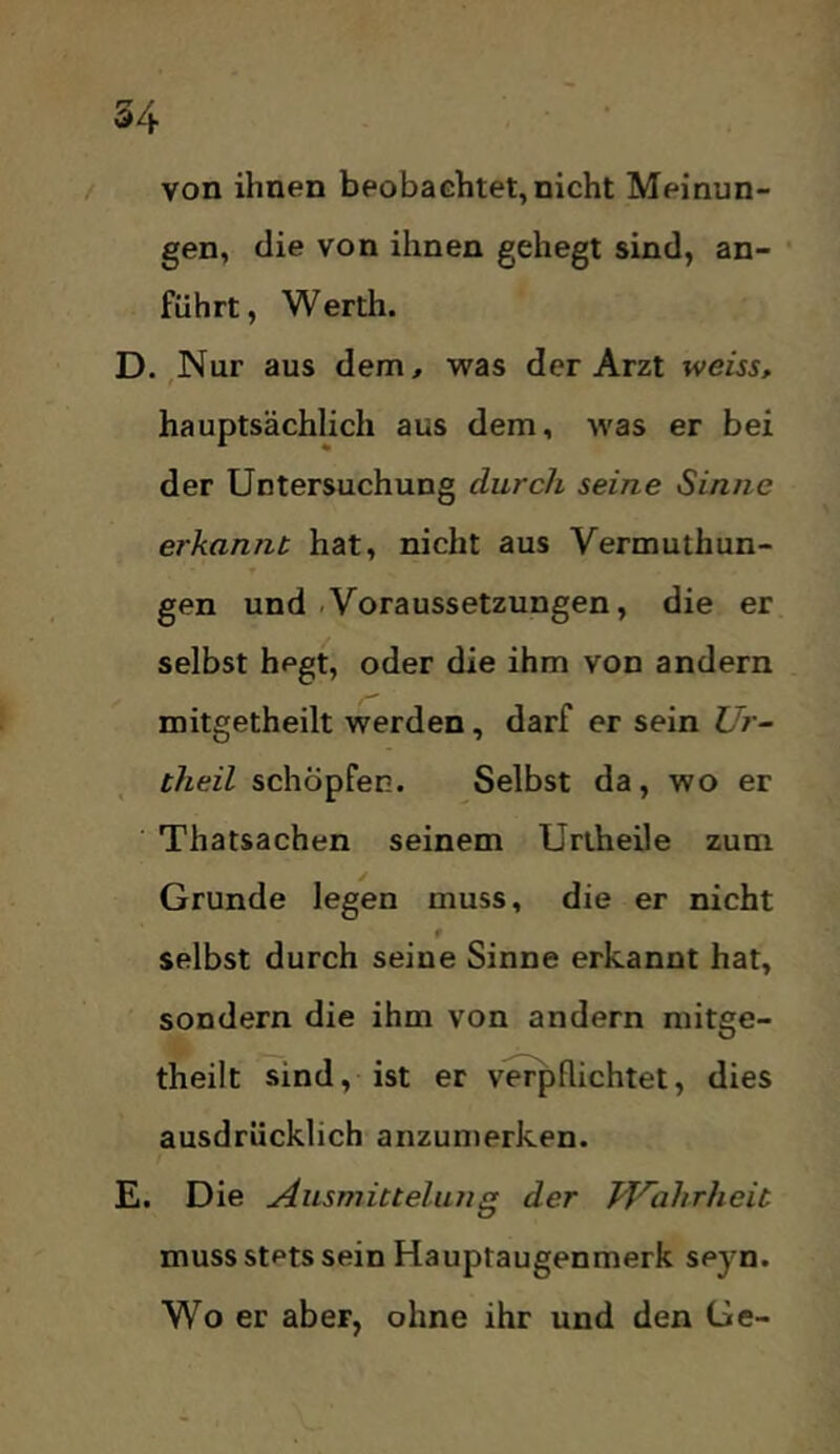 / von ihnen beobachtet, nicht Meinun- gen, die von ihnen gehegt sind, an- führt, Werth. D. Nur aus dem, was der Arzt weiss, hauptsächlich aus dem, was er bei der Untersuchung durch seine Sinne erkannt hat, nicht aus Vermuthun- gen und-Voraussetzungen, die er selbst hegt, oder die ihm von andern mitgetheilt werden, darf er sein Ur- theil schöpfen. Selbst da, wo er Thatsachen seinem Uriheile zum Grunde legen muss, die er nicht f selbst durch seine Sinne erkannt hat, sondern die ihm von andern mitge- theilt sind, ist er verpflichtet, dies ausdrücklich anzumerken. E. Die Ausmittelung der JVahrheit muss stets sein Hauptaugenmerk seyn. Wo er aber, ohne ihr und den Ge-