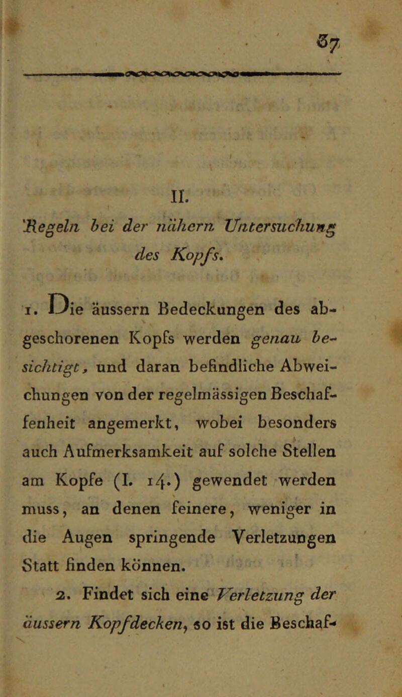 4 I \ - - • » 'Regeln bei de?' nähern Untersuchung des Kopfs. I. Die äussern Bedeckungen des ab- ■ geschorenen Kopfs werden genau &e- sichtigt, und daran befindliche Abwei- chungen von der regelmässigen Beschaf- fenheit angemerkt, wobei besonders auch Aufmerksamkeit auf solche Stellen am Kopfe (I. i/\.) gewendet werden muss, an denen feinere, weniger in die Augen springende Verletzungen Statt finden können. ' 2. Findet sich evnd Verletzung der äussern Kopfdecken^ so ist die Beschaf- 'S