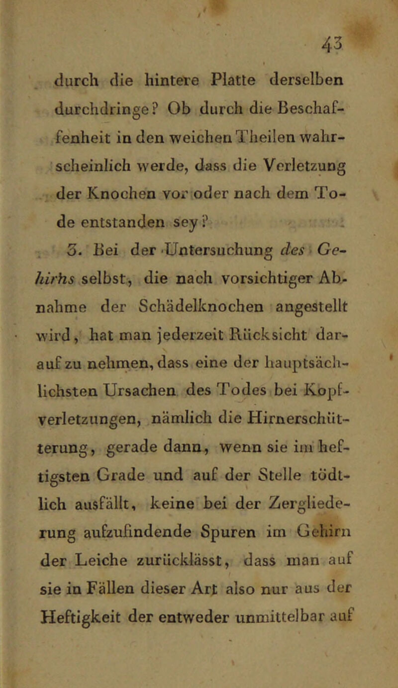 durch die hintere Platte derselben durchdringe ? Ob durch die Beschaf- fenheit in den weichen Theilen wahr- scheinlich werde, dass die Verletzung der Knochen vor oder nach dem To- de entstanden sey ? 3. Bei der -Untersuchung des Ge- hirhs selbst, die nach vorsichtiger Ab- nahme der Schädelknochen angestellt wird, hat man jederzeit Rücksicht dar- auf zu nehmen, dass eine der hauptsäch- lichsten Ursachen des Todes bei Kopf- verletzungen, nämlich die Hirnerschüt- terung, gerade dann, wenn sie im hef- tigsten Grade und auf der Stelle tÖdt- lich ausfällt, keine bei der Zergliede- rung aufzulindende Spuren im Gehirn der Leiche zurücklässt, dass man auf sie in Fällen dieser Art also nur aus der Heftigkeit der entweder unmittelbar auf