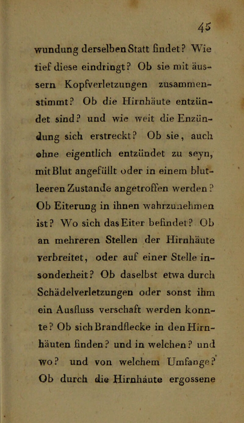 4^ wundung derselben Statt findet? Wie tief diese eindringt ? Ob sie mit äus- sern Kopfverletzungen zusamnien- stimmt? Ob die Hirnhäute entzün- det sind? und wie weit die Enzün- dung sich erstreckt? Ob sie, auch ohne eigentlich entzündet zu seyn, mit Blut angefüllt oder in einem blut- leeren Zustande angetroffen werden ? Ob Eiterung in ihnen wabrzunehmen ist? Wo sich das Eiter befindet ? Ob an mehreren Stellen der Hirnhäute verbreitet, oder auf einer Stelle in- sonderheit? Ob daselbst etwa durch Schädelverletzungen oder sonst ihm ein Ausfluss verschaft werden konn- te? Ob sich Brandflecke in den Hirn- häuten finden? und in welchen? und wo? und von welchem Umfange? Ob durch die Hirnhäute ergossene