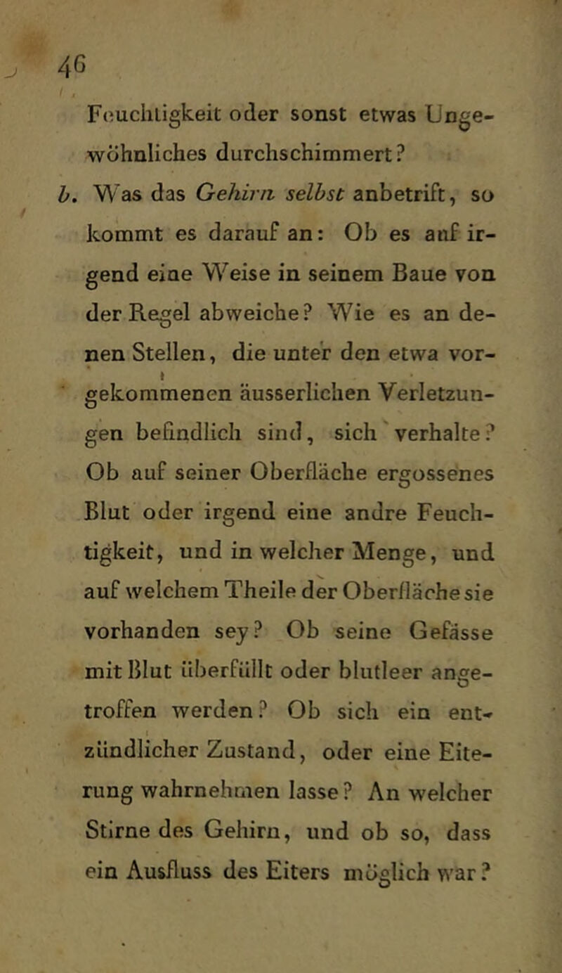 Fouchligkeit oder sonst etwas Unge- wöhnliches durchschimmert? h. Was das Gehirn, selbst anbetrift, so kommt es darauf an: Ob es auf ir- gend eine Weise in seinem Baue von der Regel abweiche? Wie es an de- nen Stellen, die unter den etwa vor- i gekommenen äusserlichen Verletzun- gen befindlich sind, sich'verhalte? Ob auf seiner Oberfläche ergossenes Blut oder irgend eine andre Feuch- tigkeit, und in welcher Menge, und auf welchem Theile der Oberfläche sie vorhanden sey? Ob seine Gefässe mit Blut überfüllt oder blutleer ange- troffen werden? Ob sich ein ent- zündlicher Zustand, oder eine Eite- rung wahrnehmen lasse ? An welcher Stirne des Gehirn, und ob so, dass ein Ausfluss des Eiters möglich war?