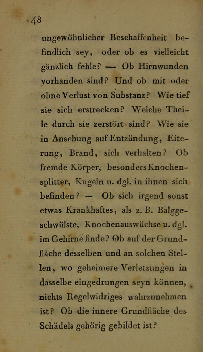 ungewöhnlicher Beschaffenheit be- findlich sey, oder ob es vielleicht gänzlich fehle? — Ob Hirnwunden vorhanden sind? Und ob mit oder ohne Verlust von Substanz? Wie tief sie sich erstrecken? Welche Thei- le durch sie zerstört sind? Wie sie in Ansehung auf Entzündung, Eite- rung, Brand, sich verhalten? Ob fremde Körper, besonders Knochen- splitter, Kugeln u. dgl. in ihnen sich befinden? — Ob sich irgend sonst etwas Krankhaftes, als z. B. Balgge- schwülste, Knochenauswüchse u. dgl. ( im Gehirne finde? Ob auf der Grund- fläche desselben und an solchen Stel- len, wo geheimere Verletzungen in dasselbe eingedrungen seyn können, nichts Regelwidriges wahrzunehmen ist? Ob die innere Grundfläche des Schädels gehörig gebildet ist ?