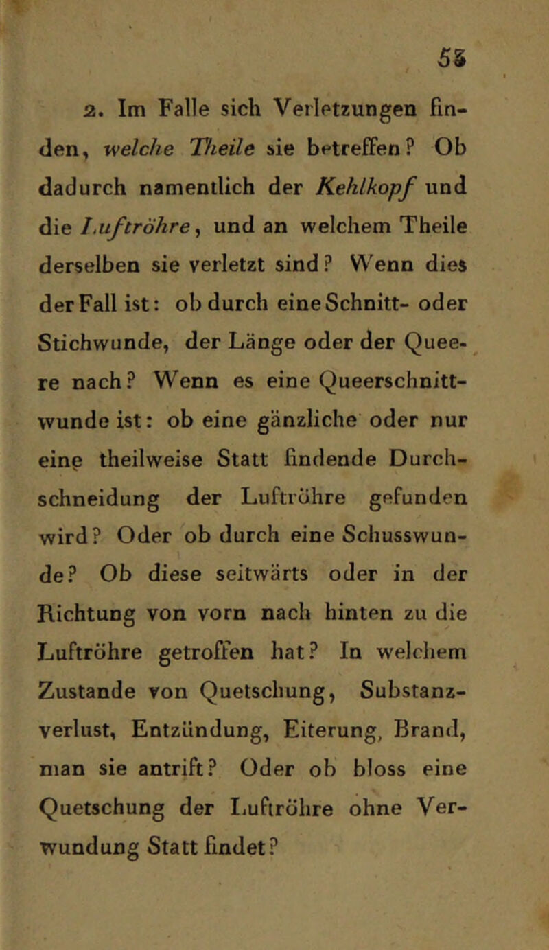 55 3. Im Falle sich Verletzungen fin- den, welche Theile sie betreffen? Ob dadurch namentlich der Kehlkopf und I,liftröhre ^ und an welchem Theile derselben sie verletzt sind ? Wenn dies der Fall ist: ob durch eine Schnitt- oder Stichwunde, der Länge oder der Quee- ^ re nach? Wenn es eine Queerschnitt- wunde ist: ob eine gänzliche oder nur einp theilweise Statt findende Durch- schneidung der Luftröhre gefunden wird? Oder ob durch eine Schusswun- de? Ob diese seitwärts oder in der Richtung von vorn nach hinten zu die Luftröhre getroffen hat? In welchem Zustande von Quetschung, Substanz- verlust, Entzündung, Eiterung, Brand, man sie antrift? Oder ob bloss eine Quetschung der IiufirÖlire ohne Ver- wundung Statt findet?