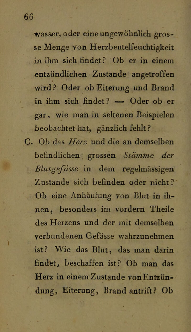 was&er, oder eine ungewöhnlich gros- se Menge von Herzbeutelfeuchtigkeit in ihm sich findet ? Ob er in einem entzündlichen Zustande angetroffen \ wird ? Oder ob Eiterung und Brand in ihm sich findet? — Oder ob er gar, wie man in seltenen Beispielen beobachtet hat, gänzlich fehlt ? C. Ob das Herz und die an demselben befindlichen, grossen Stämme der Blutgefässe in dem regelmässigen Zustande sich befinden oder nicht?' Ob eine Anhäufung von Blut in ih- nen, besonders im vordem Theile des Herzens und der mit demselben verbundenen Gefässe wahrzunehmen ist? Wie das Blut, das man darin fincfet, beschaffen ist? Ob man das Herz in einem Zustande von Entzün- dung, Eiterung, Brand antrift? Ob