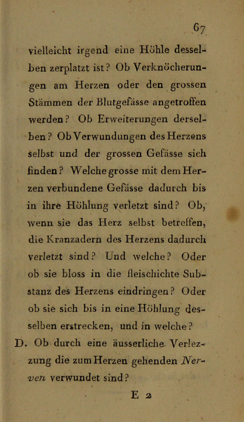 vielleicht irgend eine Höhle dessel- ben zerplatzt ist? Ob Verknöcherun- gen am Herzen oder den grossen Stämmen der Blutgefässe angetroffen werden? Ob Erweiterungen dersel- ben? Ob Verwundungen desHerzens Selbst und der grossen Gefässe sich finden? Welche grosse mit dem Her- zen verbundene Gefässe dadurch bis in ihre Höhlung verletzt sind? Ob, wenn sie das Herz selbst betreffen, die Kranzadern des Herzens dadurch verletzt sind? Und welche? Oder ob sie bloss in die fleischichte Sub- stanz des Herzens eindringen? Oder ob sie sich bis in eine Höhlung des- selben erstrecken, und in welche? D. Ob durch eine äusserliche Verlez- zung die zum Herzen gehenden JVer- ven verwundet sind ?