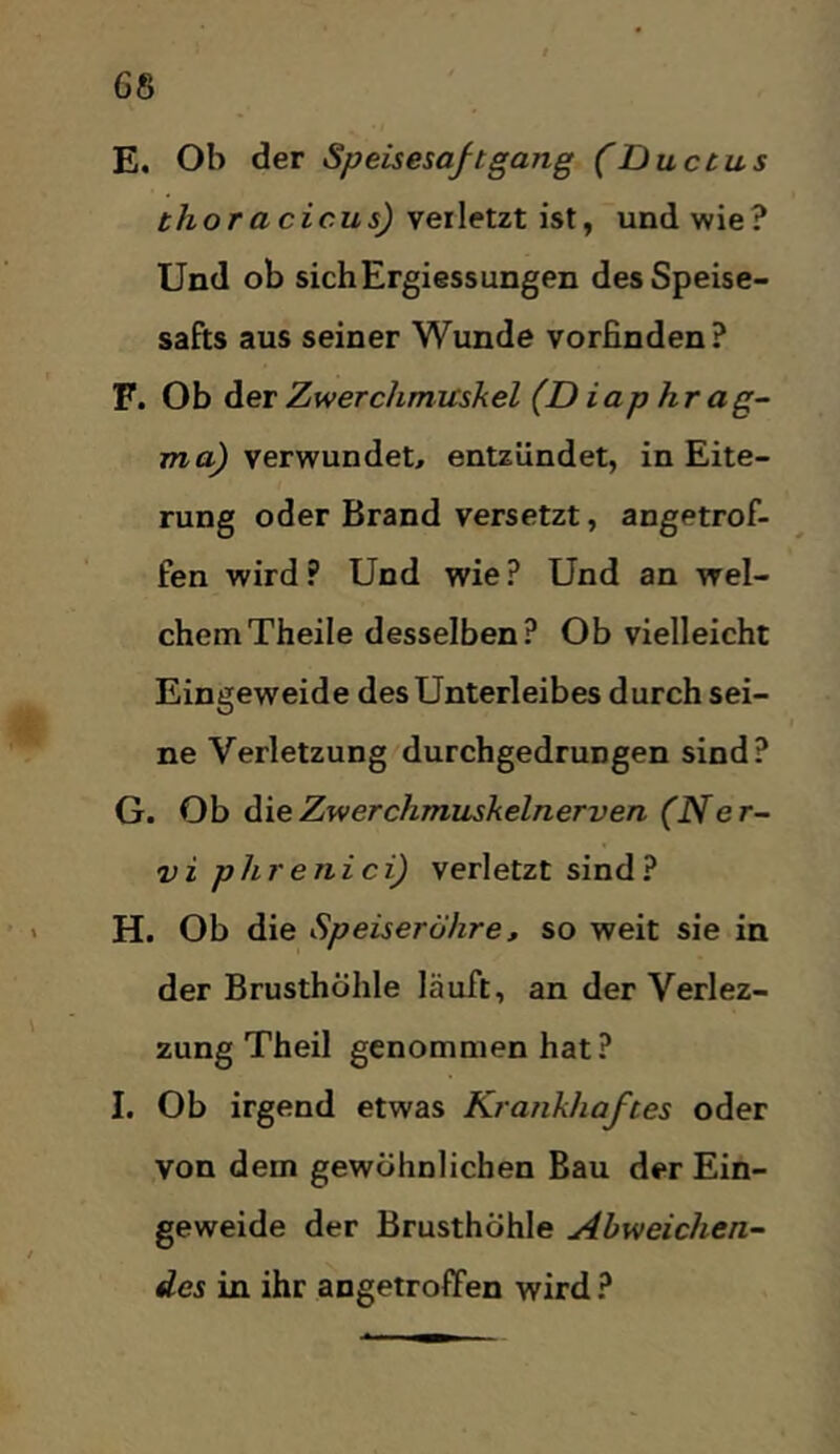 E. Ob der Speisesaftgang (Ductus thoracicus) yeiletitisXy und wie? Und ob sichErgiessungen des Speise- safts aus seiner Wunde vorfinden? F. Ob der Zwerchmuskel (D iaphr ag~ jrao^ verwundet, entzündet, in Eite- rung oder Brand versetzt, angetrof- fen wird? Und wie? Und an wel- chem Theile desselben? Ob vielleicht Eingeweide des Unterleibes durch sei- ne Verletzung durchgedrungen sind? G. Ob diieZwerchmuskelnerven (Ner- vi phrenici) verletzt sind? H. Ob die Speiseröhre, so weit sie in der Brusthöhle läuft, an der Verlez- zung Theil genommen hat? I. Ob irgend etwas Krankhaftes oder von dem gewöhnlichen Bau der Ein- geweide der Brusthöhle Abweichen- des in ihr angetroffen wird ?