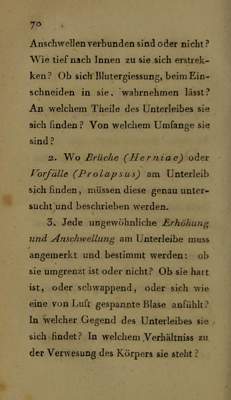 Anschwellen verbunden sind oder nicht ? Wie tief nach Innen zu sie sich erstrek- ken? Ob sich Hlutergiessung, beim Ein- schneiden in sie. ’wahrnehmen lässt? An welchem Theile des Unterleibes sie sich finden ? Von welchem Umfange sie sind ? 2. Wo Brüche (Her niae) oder Vorfälle (Prolapsus) am Unterleib sich finden, müssen diese genau unter- sucht'und beschrieben werden. 3. Jede ungewöhnliche Erhöhung und Anschwellung am Unterleibe muss angemerkt und bestimmt werden: ob sie umgrenzt ist oder nicht? Ob sie hart ist, oder schwappend, oder sich wie eine von Luft gespannte Blase anfühlt ? In welcher Gegend des Unterleibes sie , sich findet? In welchem.Verhältniss zu der Verwesung des Körpers sie steht ?