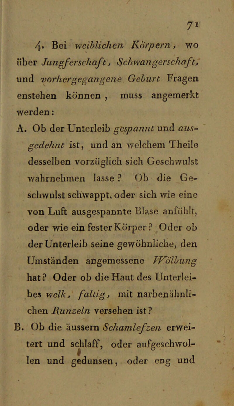 7* 4* Bei weiblichen Körpern, wo über Jun^ferschuft, Schwangerschaft^ und Dorhergegangene Gehurt Fragen enstehen können , muss angemerkt werden: A. Ob der Unterleib gespannt und aus- gedehnt ist, und an welchem Theile desselben vorzüglich sich Geschwulst wahrnehmen lasse ? Ob die Ge- schwulst schwappt, oder sich wie eine von Luft ausgespannte Blase anfühlt, oder wie ein fester Körper ? Oder ob der Unterleib seine gewöhnliche, den Umständen angemessene PVolbung hat? Oder ob die Haut des Unterlei- bes welk,' faltig, mit narbenähnli- chen Runzeln versehen ist ? B. Ob die äussern Schamlefzen erwei- tert und schlaff, oder aufgeschwol- len und gedunsen, oder eng und