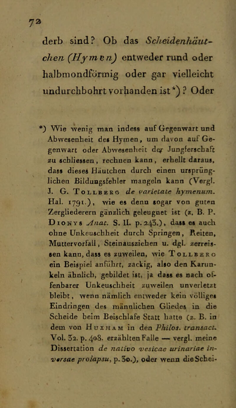 derb sind ? Ob das Scheidenhäut- chen (HymBn) entweder rund oder halbmondförmig oder gar vielleicht undurchbohrt vorhanden ist*) ? Oder ) Wie wenig man indess auf Gegenwart und Abwetenbeit dea Hymen, um davon auf’Ge- genwart oder Abwesenfieit def Jungferschaft zu scbliessen , rechuen kann , erbeilt daraus, dass dieses Häutchen durch einen ursprüng- lichen Bilduagsfehler mangeln kann (Vergl. J. G. Tolle EKG de varietaie hymenum. Hai. 1791.), wie es denn sogar von guten Zergliederern gänzlich geleugnet ist (z. B. P. Diokys Anac. S. Ih p. 243.), dass es auch ohne Unkeuschheit durch Springen, Reiten, Muttervorfall, Steinausziehen u. dgl. zeireis- sen kann, dass es zuweilen, wie Tollberg ein Beispiel anführt, zackig, also den Karun- keln ähnlich, gebildet ist, ja dass es nach of- fenbarer Unkeusclibeit zuweilen unverletzt bleibt, wenn nämlich entweder kein völliges Eindringen des männlichen Gliedes in die Scheide beim BeischlaFe Statt hatte (z. B. in dem von Huxham in den Philos. iransacu Vol. 32, p. 408. erzählten Falle — vergl. meine Dissertation de naiitio vesicae urinariae in- versae proiapsu, p. 3o0, oder wenn dieSchei-