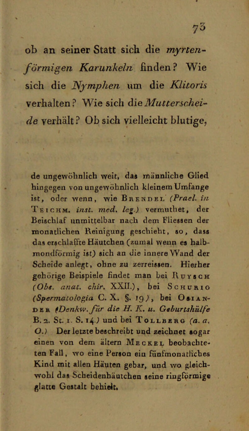 70 ob an seiner Statt sich die myrten- förmigen Karunkeln finden? Wie sich die Nymphen um die Klitoris verhalten ? Wie sich die Mutterschei- de verhält ? Ob sich vielleicht blutige, I de ungewöhnlich weit, da* männliche Glied hingegen von ungewöhnlich kleinem Umfänge ist, oder wenn, wie Brendel (Prael. in Teichm. intt. med, leg.) vermuthet, der Beischlaf unmittelbar nach dem Fliessen der monatlichen Reinigung geschieht, so, dass das erschlaffte Häutchen (zumal wenn es halb- mondförmig isO sich an die innere Wand der Scheide anlegt, ohne zu zerreissen. Hierher gehörige Beispiele findet man bei Huysch (Obt. anat. chir. XXII.), bei Schürio (Spennaco/ogia C. X. §. 19), bei Oaian- der iDenkw.für die H. K, u. Gtburtshülfe £. 2. St. I. S. i^.) und bei Tollbbrg (a. a, O.) Der letzte beschreibt und zeichnet sogar einen von dem altern Meckel beobachte- ten Fall, wo eine Person eiu fünfmonatliches Kind mit allen Häuten gebar, und wo gleich- wohl das Scheidenbäutchen seine ringförmige glatt« Gestalt behielt.