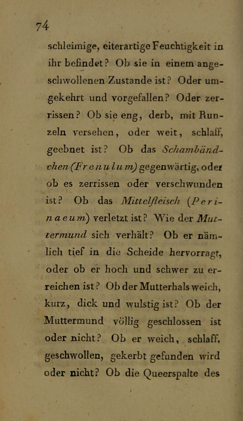 schleimige, eiterartige Feuchtigkeit in ihr befindet? Ob sie in einem ange- scliwollenen Zustande ist? Oder um- gekehrt und vorgefallen? Oder zer- rissen? Ob sie eng, derb, mit Run- zeln versehen, oder weit, schlalF, geebnet ist? Ob das Schambänd- chen (Fr enulum) gegenwärtig, oder ob es zerrissen oder verschwunden ist? Ob das Miuelßeisch {^Peri- naeum) verletzt ist? Wie der Mut- termund sich verhält? Ob er näm- lich tief in die Scheide hervorragf, oder ob er hoch und schwer zu er- reichen ist ? Ob der Mutterhals weich, kurz, dick und wulstig ist? Ob der Muttermund völlig geschlossen ist oder nicht? Ob er weich, schlaff, geschwollen, gekerbt gefunden wird oder nicht? Ob die Queerspalte des