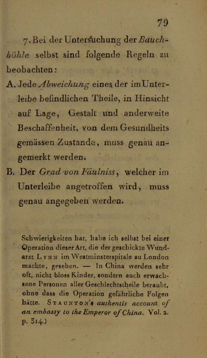 7-Bei derUnter^chung Bauch- höhle selbst sind folgende Regeln zu beobachten: , ' A. Heile Abweichung einender imUnter- leibe belindlichen Tlieile, in Hinsicht auf Lage, Gestalt und anderweite Beschaffenheit, von dem Gesundheits gemässen Zustande, muss genau an- gcmerkt werden. B. Ylet Grad von Fäulniss ^ welcher im Unterleibe angetroffen wird, muss genau angegeben werden. , Schwierigkeiten bat, baba ich selbat bei einer , Operation dieser Art, die der geschickte Wund- arzt Ly NN im Westniinsterspitale au London machte, gesehen. — In China werden sehr oft, nicht bloss Rinder, sondern auch erwach- sene Personen aller Gescbiechtslheile beraubt, ohne dass die Operation gefährliche Folgen hätte. Staunton’s auihenlis accouitt of an embassjr to the Emperor of China. Vol. 2. p. 314.)