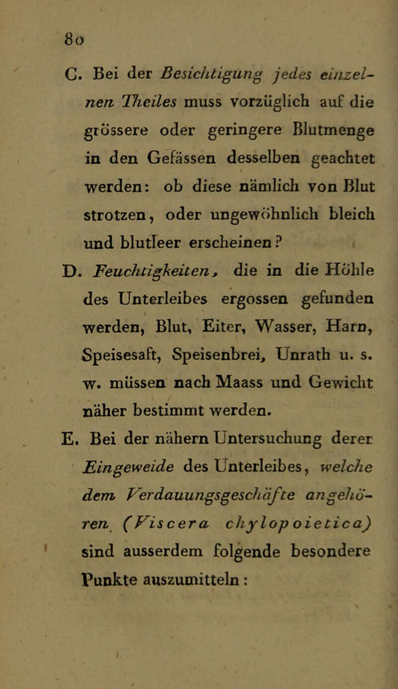 C. Bei der Besichtigung jedes einzel- nen Theiles muss vorzüglich auf die grössere oder geringere Blutmenge in den Gefässen desselben geachtet werden: ob diese nämlich von Blut strotzen, oder ungewöhnlich bleich und blutleer erscheinen ? i D. Feuchtigkeiten ß die in die Hohle des Unterleibes ergossen gefunden werden, Blut, Eiter, Wasser, Harn, Speisesaft, Speisenbrei, Unrath u. s. w. müssen nach Maass und Gewiclit näher bestimmt werden. E. Bei der nähern Untersuchung derer Eingeweide des Unterleibes, welche dem Ferdauungsgeselläfte angehö- Ten^ (Viscera chylop oietica) sind ausserdem folgende besondere Funkte auszumitteln: I