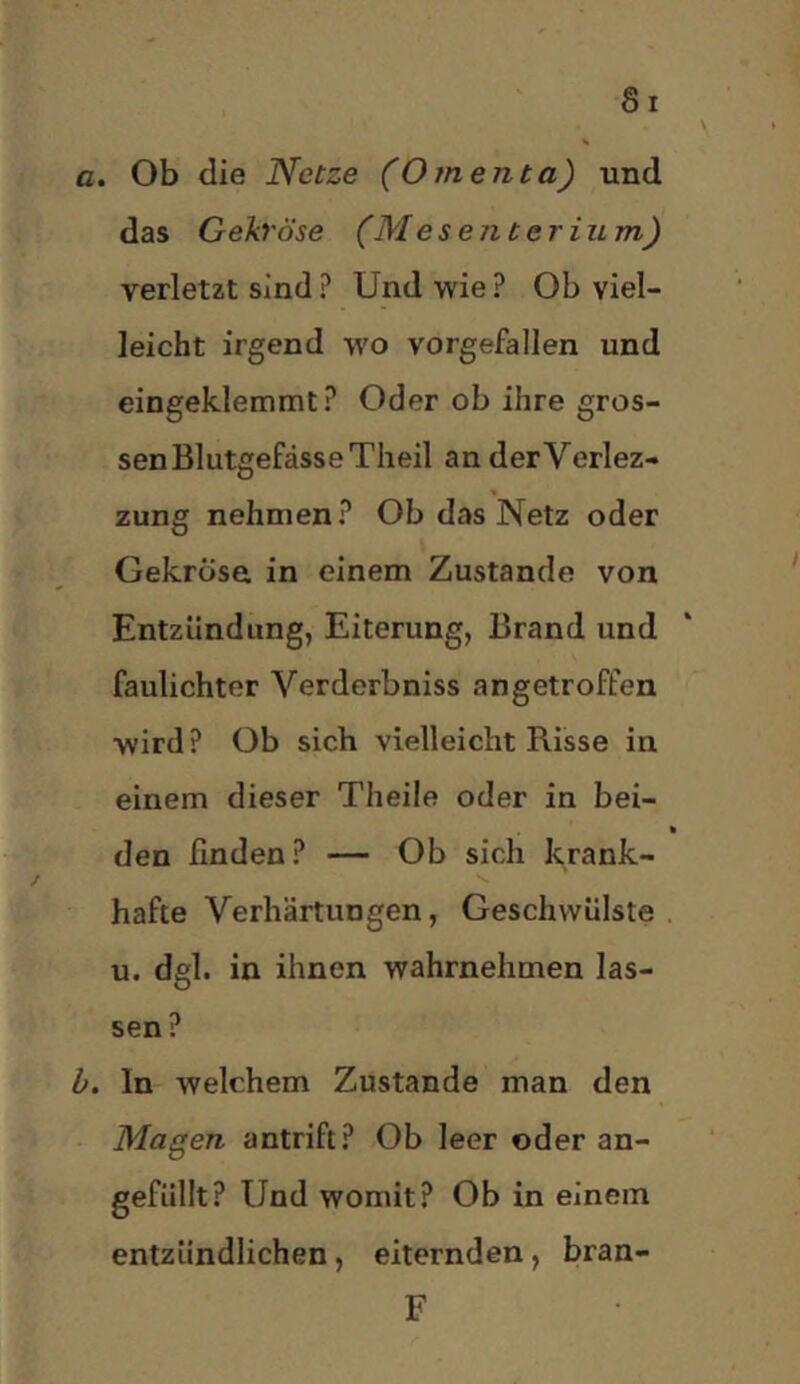 a. Ob die Netze (Omenta) und das Gekröse (Mesenterium) verletzt sind ? Und wie ? Ob viel- leicht irgend wo vorgefallen und eingeklemmt? Oder ob ihre gros- sen Blutgefässe Theil an derVerlez- zung nehmen? Ob das Netz oder Gekröse in einem Zustande von Entzündung, Eiterung, Brand und faulichter Verderbniss an getroffen wird? Ob sich vielleicht Risse in einem dieser Theile oder in bei- den finden? — Ob sich krank- hafte Verhärtungen, Geschwülste u. dgl. in ihnen wahrnehmen las- sen ? b. ln welchem Zustande man den Magen antrift? Ob leer oder an- gefüllt? Und womit? Ob in einem entzündlichen, eiternden, bran- F