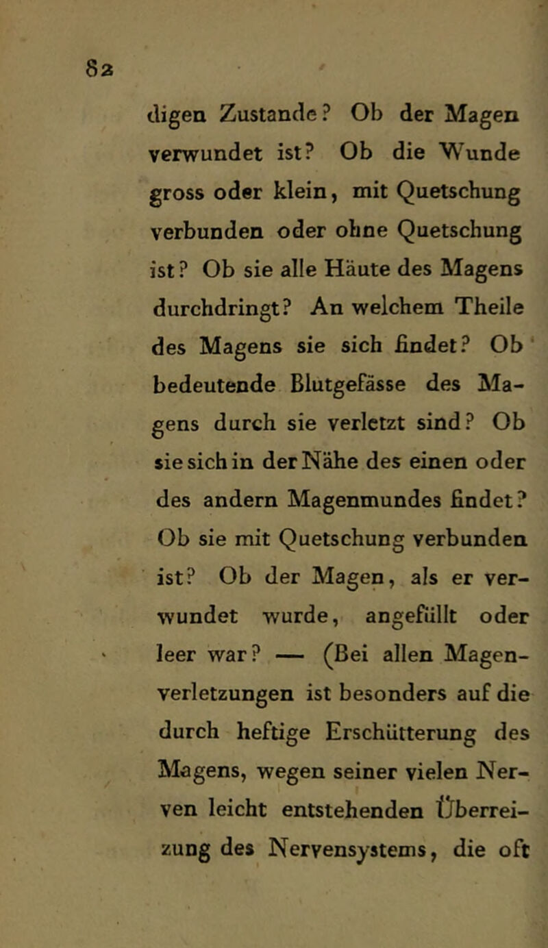 digea Zustande? Ob der Magen verwundet ist? Ob die Wunde gross oder klein, mit Quetschung verbunden oder ohne Quetschung ist ? Ob sie alle Häute des Magens durchdringt? An welchem Theile des Magens sie sich findet? Ob' bedeutende Blutgefässe des Ma- gens durch sie verletzt sind? Ob sie sich in der Nähe des einen oder des andern Magenmundes findet? Ob sie mit Quetschung verbunden ist? Ob der Magen, als er ver- wundet wurde, angefüllt oder leer war? — (Bei allen Magen- verletzungen ist besonders auf die durch heftige Erschütterung des Magens, wegen seiner vielen Ner- ven leicht entstehenden tJberrei- zung des Nervensystems, die oft