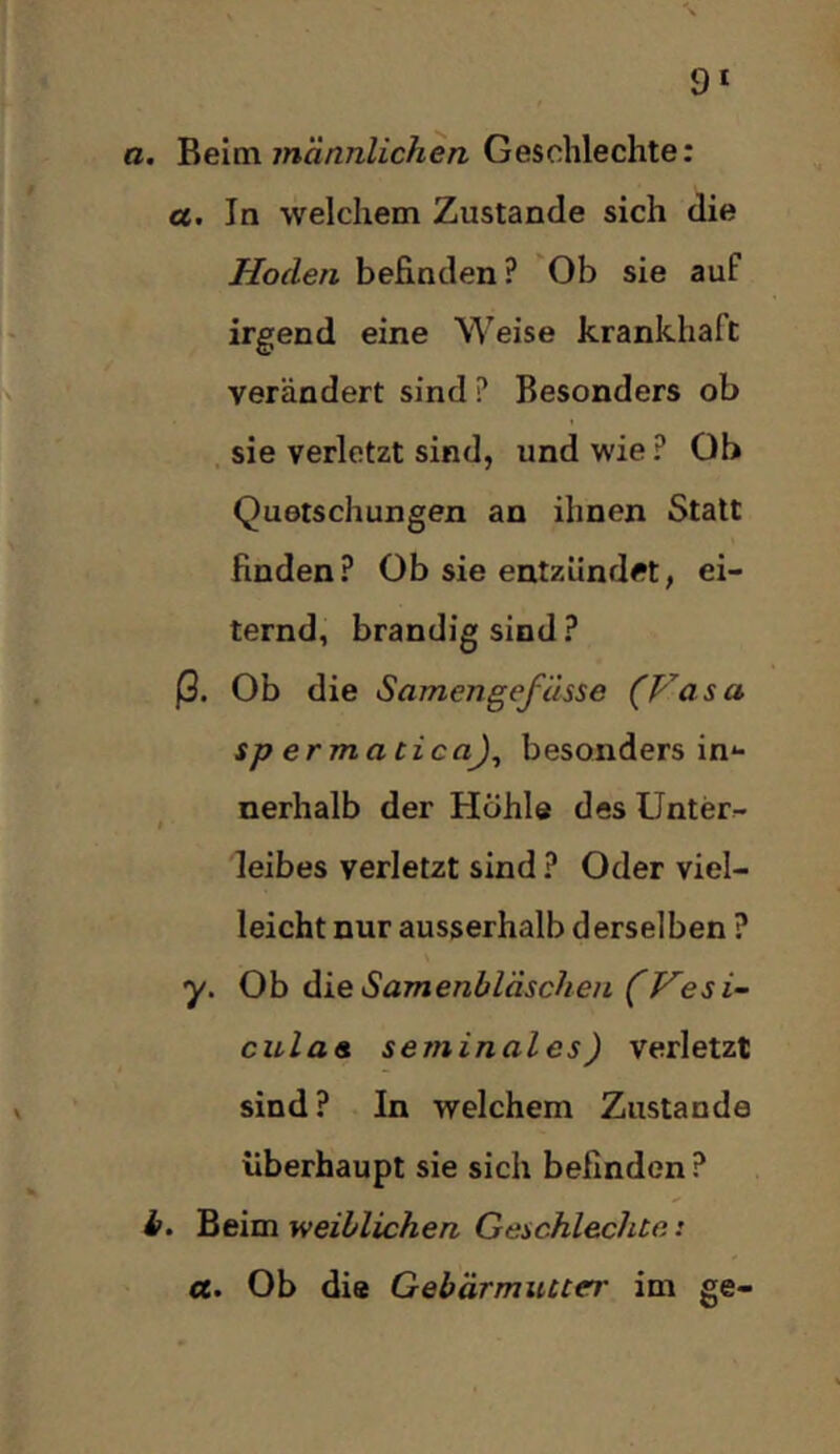 9* a. ^eiva. männlichen Geschlechter oe. In welchem Zustande sich die Hoden befinden? Ob sie auf irgend eine Weise krankhaft verändert sind ? Besonders ob , sie verletzt sind, und wie ? Ob Quetschungen an ihnen Statt finden? Ob sie entzündet, ei- ternd, brandig sind ? j3. Ob die Samengefässe (Vasa spermatica)^ besonders in*- nerhalb der Höhle des Unter- leibes verletzt sind ? Oder viel- leicht nur ausserhalb derselben ? y. Ob dxe Samenbläschen (Vesi- culae seminales) verletzt sind? In welchem Zustande überhaupt sie sich befinden ? h. Beim weiblichen Geschlechte: a. Ob die Gebärmutter im ge-