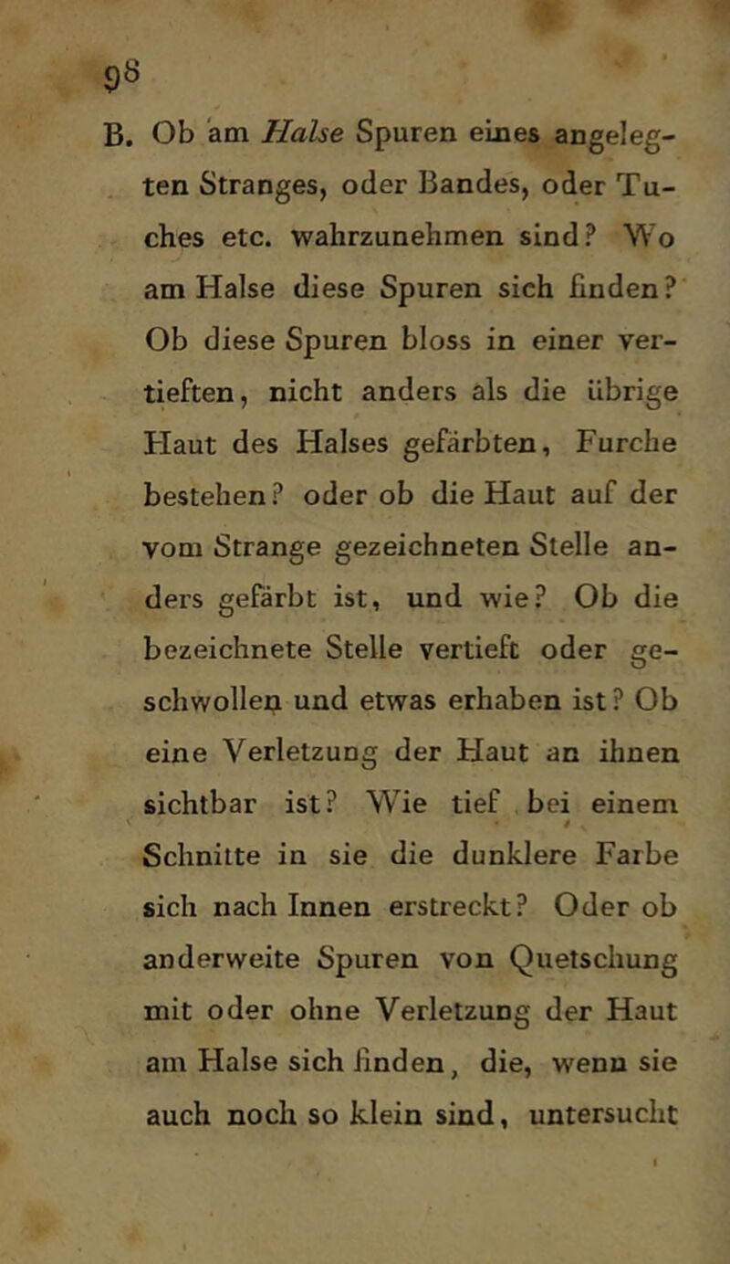 B. Ob am Halse Spuren eines angeleg- ten Stranges, oder Bandes, oder Tu- ches etc. wahrzunehmen sind? Wo am Halse diese Spuren sich finden? Ob diese Spuren bloss in einer ver- tieften, nicht anders als die übrige Haut des Halses gefärbten, Furche bestehen ? oder ob die Haut auf der vom Strange gezeichneten Stelle an- ders gefärbt ist, und wie? Ob die bezeichnete Stelle vertieft oder ge- schwollen und etwas erhaben ist? Ob eine Verletzung der Haut an ihnen sichtbar ist? Wie tief bei einem Schnitte in sie die dunklere Farbe sich nach Innen erstreckt? Oder ob anderweite Spuren von Quetschung mit oder ohne Verletzung der Haut am Halse sich linden, die, wenn sie auch noch so klein sind, untersucht