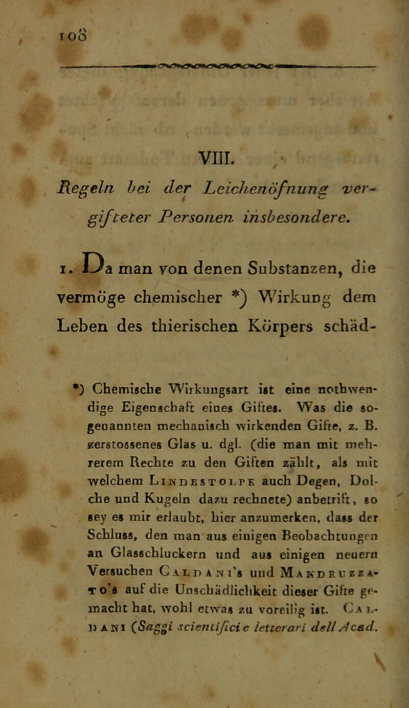 Regeln bei der Leichenöfnung 'ver^ gifteter Personen insbesondere. r.D a man von denen Substanzen, die vermöge chemischer *) Wirkung dem Leben des thierischen Körpers schäd- •) Chemische Wirkungsart ist eine nothwen- dige EigenschaFc eines Giftes. Was die so- genannten mechanisch \Yirkenden Gifte, z. B. zerstossenes Glas u. dgl. (die man mit meh- rerem Rechte zu den Giften zählt, als mit welchem LiNDKSxoi-rE auch Degen, Dol- che und Kugeln dazu rechnete) anbetrift, so '' sey es mir erlaubt, hier anzumerken, dass der Schluss, den man aus einigen Beobachtungen an Glasschluckern und aus einigen neuern Versuchen CALPArti’s und Makdruzza- 10*8 auf die Unschädlichkeit dieser Gifte ge- macht hat, wohl etwas zu voreilig ist. Cai.- »AMi (.Saggi scieniißcic iettcrari d«UAcad. \